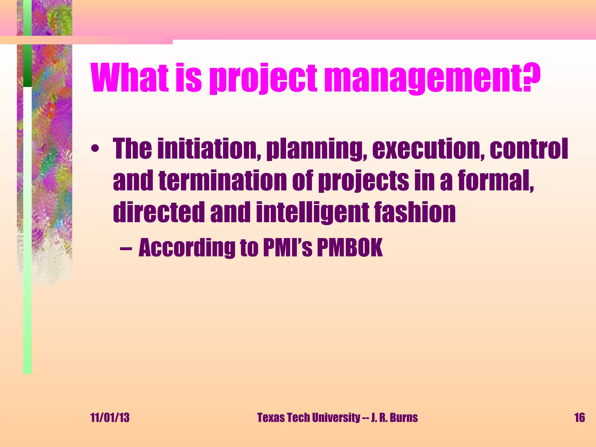 What is project management?
• The initiation, planning, execution, control
and termination of projects in a formal,
directed and intelligent fashion
– According to PMI’s PMBOK

11/01/13

Texas Tech University -- J. R. Burns

16

 
