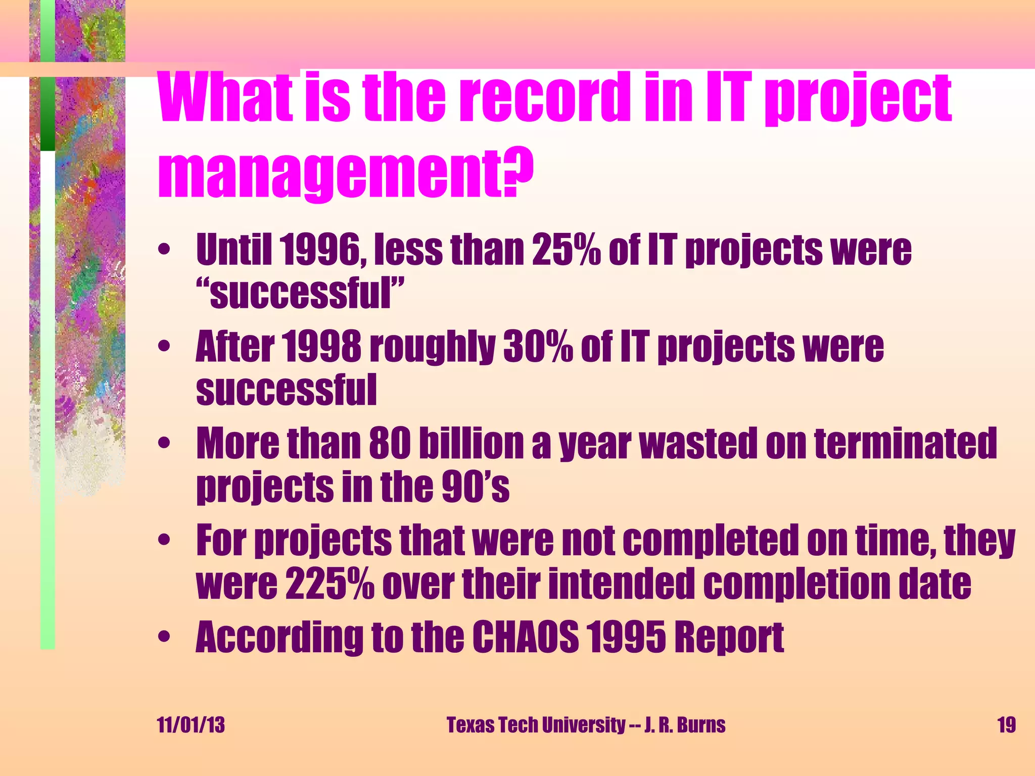 What is the record in IT project
management?
• Until 1996, less than 25% of IT projects were
“successful”
• After 1998 roughly 30% of IT projects were
successful
• More than 80 billion a year wasted on terminated
projects in the 90’s
• For projects that were not completed on time, they
were 225% over their intended completion date
• According to the CHAOS 1995 Report
11/01/13

Texas Tech University -- J. R. Burns

19

 