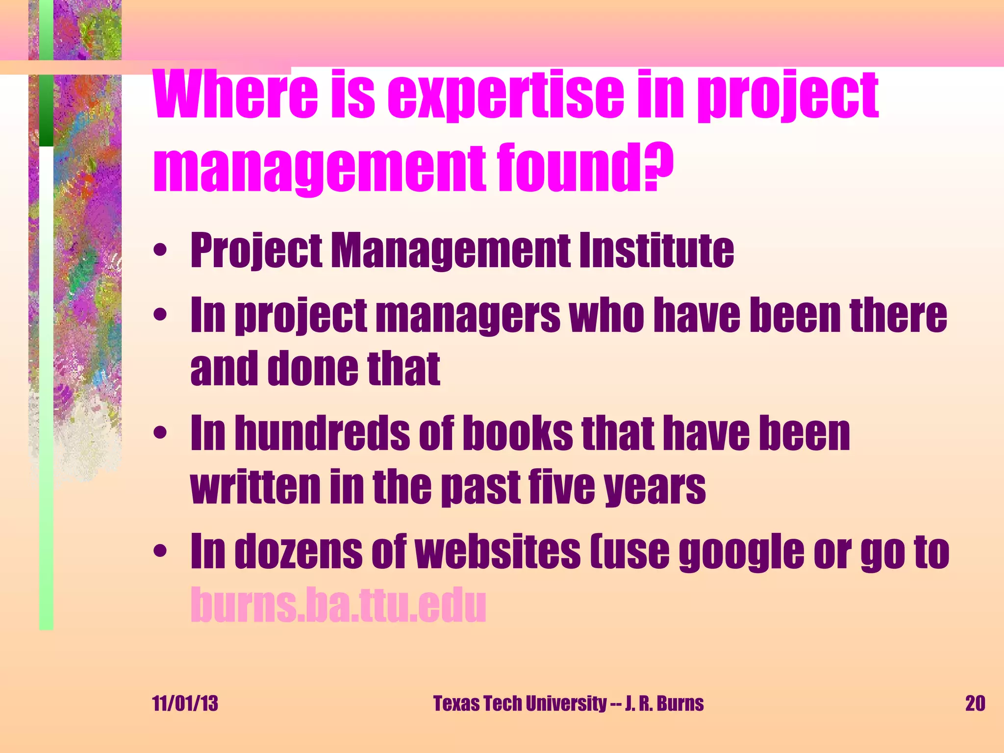 Where is expertise in project
management found?
• Project Management Institute
• In project managers who have been there
and done that
• In hundreds of books that have been
written in the past five years
• In dozens of websites (use google or go to
burns.ba.ttu.edu
11/01/13

Texas Tech University -- J. R. Burns

20

 