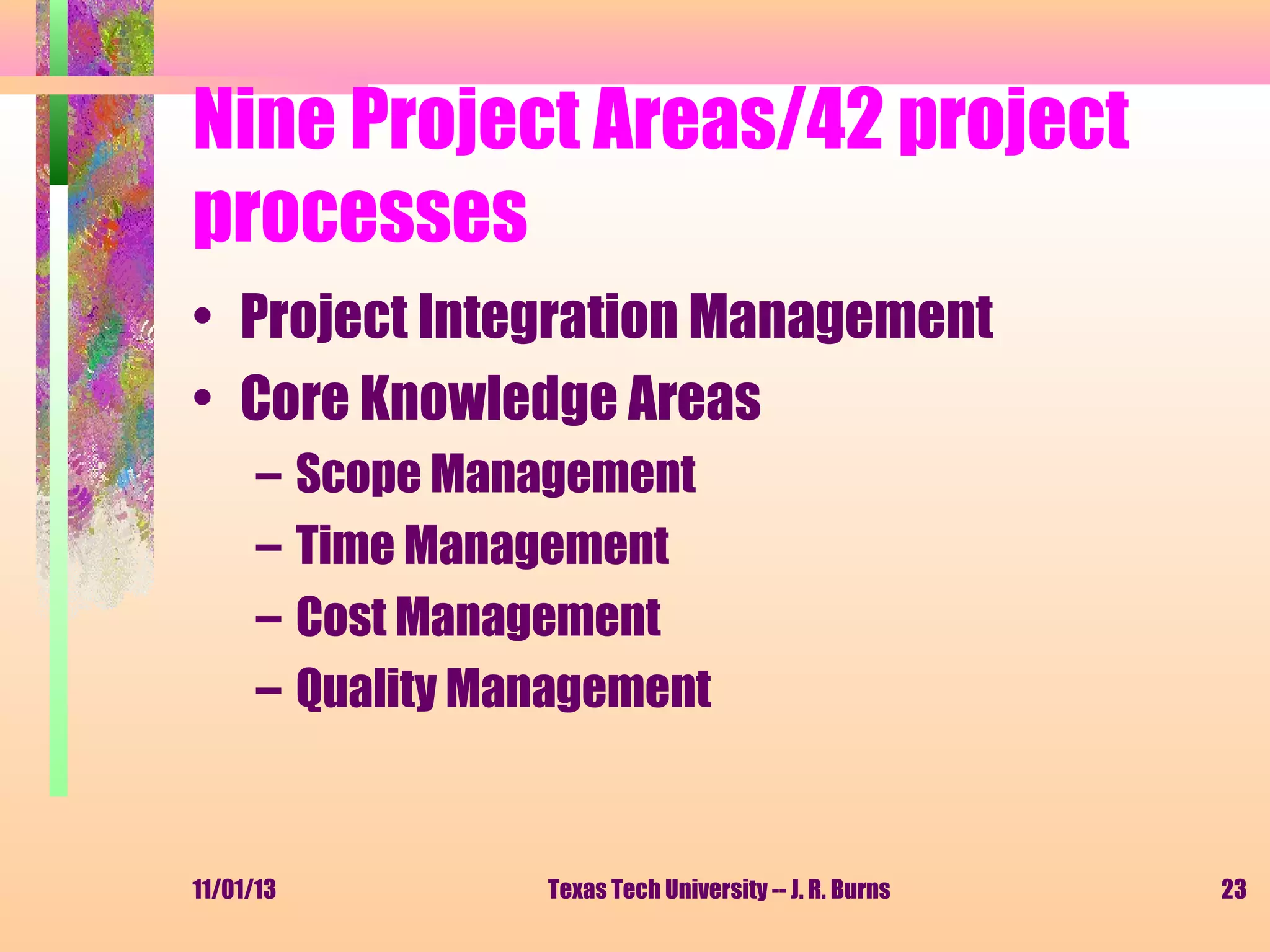 Nine Project Areas/42 project
processes
• Project Integration Management
• Core Knowledge Areas
–
–
–
–

11/01/13

Scope Management
Time Management
Cost Management
Quality Management

Texas Tech University -- J. R. Burns

23

 