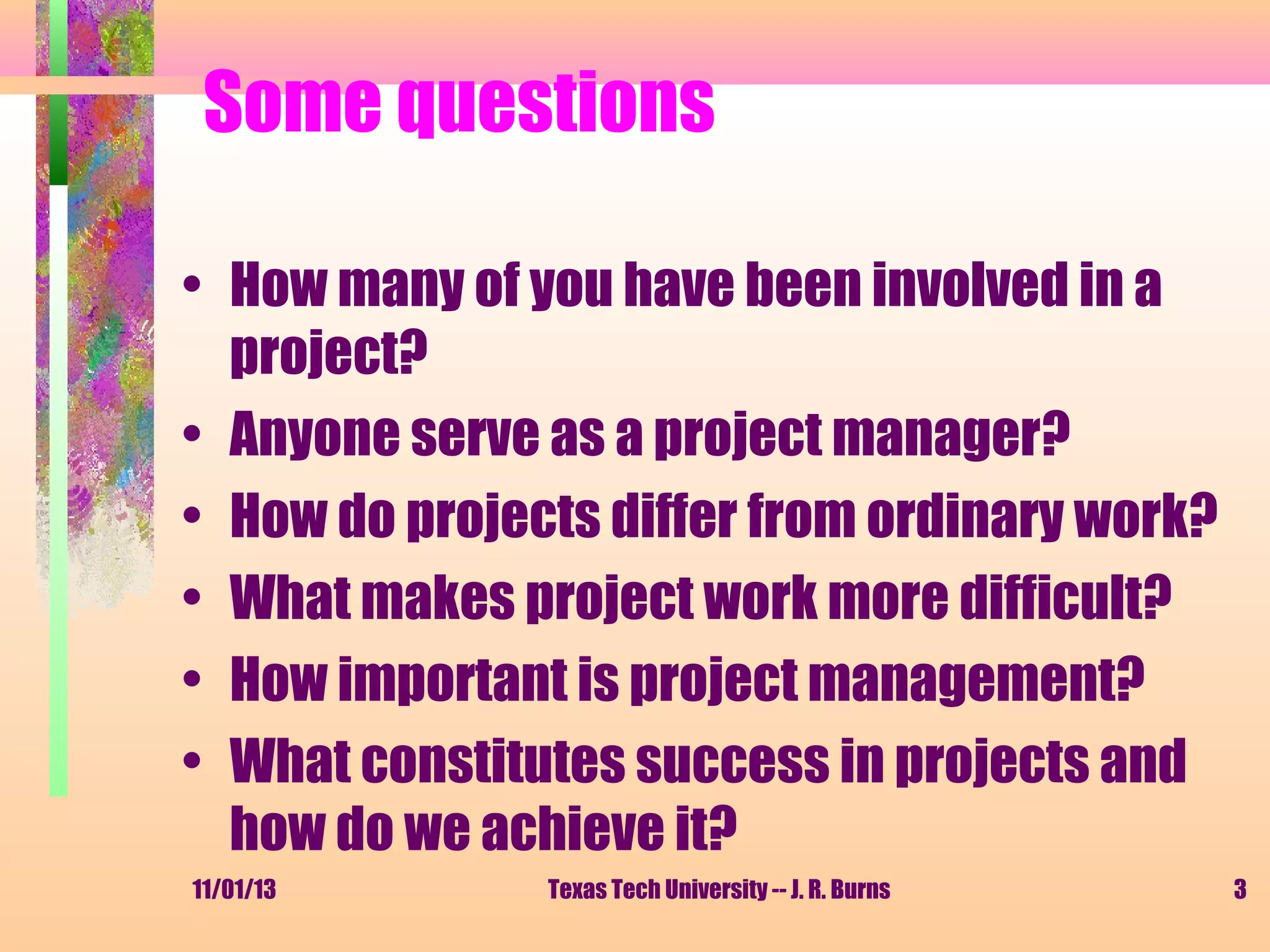 Some questions
• How many of you have been involved in a
project?
• Anyone serve as a project manager?
• How do projects differ from ordinary work?
• What makes project work more difficult?
• How important is project management?
• What constitutes success in projects and
how do we achieve it?
11/01/13

Texas Tech University -- J. R. Burns

3

 