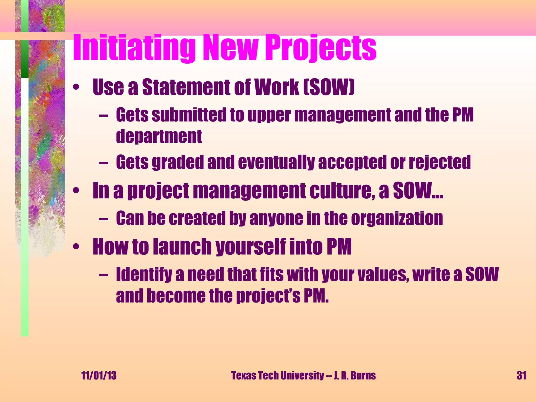 Initiating New Projects
• Use a Statement of Work (SOW)
– Gets submitted to upper management and the PM
department
– Gets graded and eventually accepted or rejected

• In a project management culture, a SOW…
– Can be created by anyone in the organization

• How to launch yourself into PM
– Identify a need that fits with your values, write a SOW
and become the project’s PM.

11/01/13

Texas Tech University -- J. R. Burns

31

 