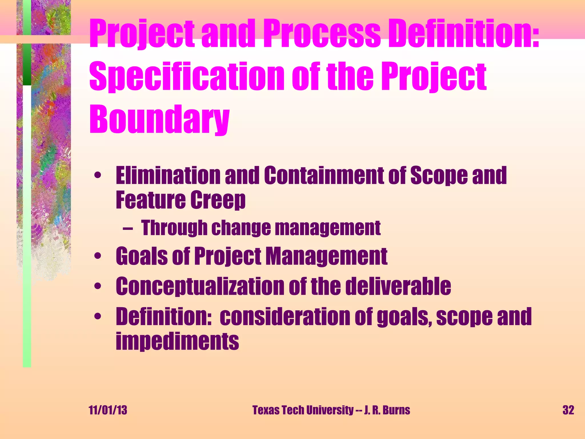 Project and Process Definition:
Specification of the Project
Boundary
• Elimination and Containment of Scope and
Feature Creep
– Through change management

• Goals of Project Management
• Conceptualization of the deliverable
• Definition: consideration of goals, scope and
impediments
11/01/13

Texas Tech University -- J. R. Burns

32

 
