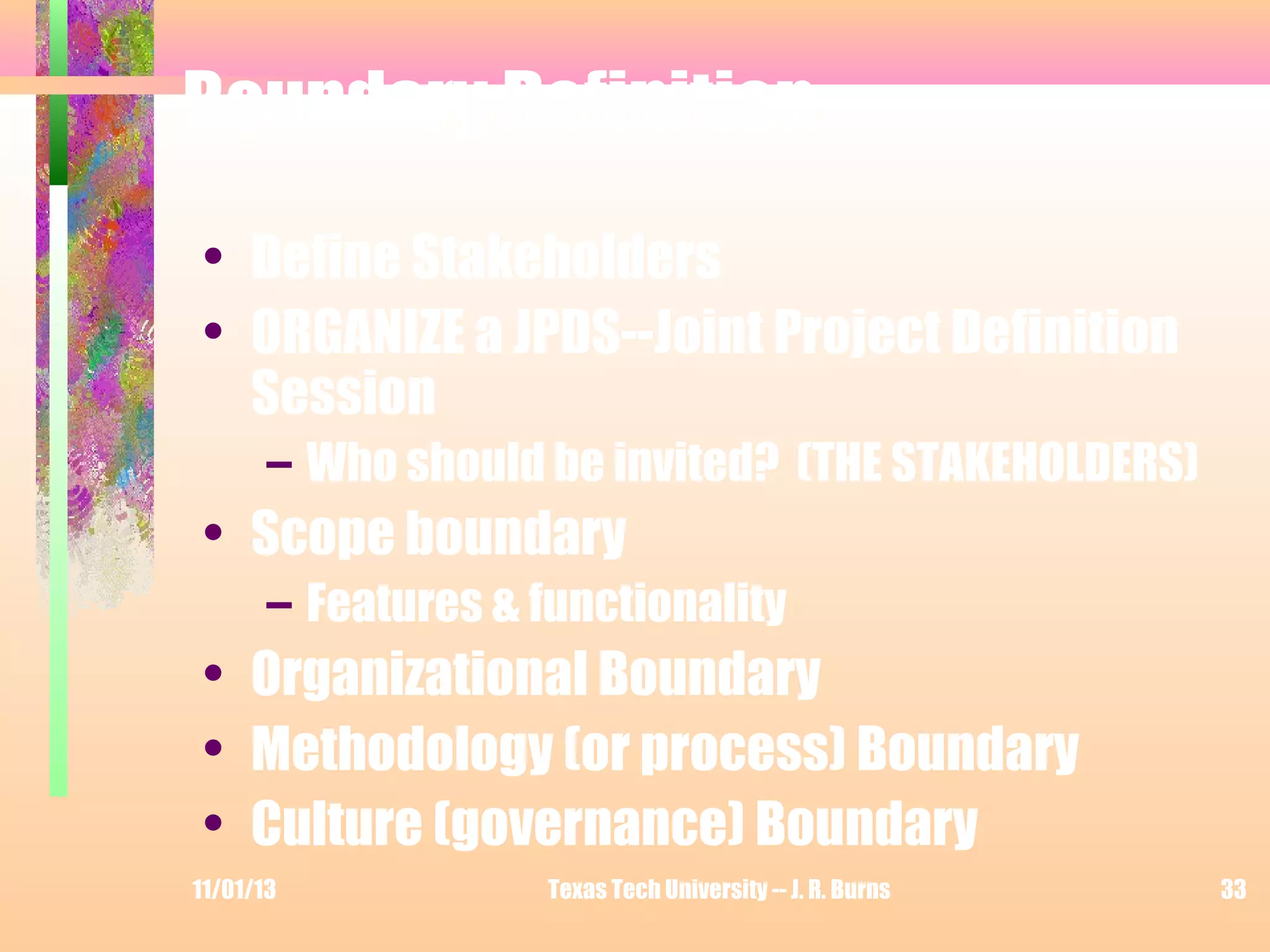 Boundary Definition
• Define Stakeholders
• ORGANIZE a JPDS--Joint Project Definition
Session
– Who should be invited? (THE STAKEHOLDERS)

• Scope boundary
– Features & functionality

• Organizational Boundary
• Methodology (or process) Boundary
• Culture (governance) Boundary
11/01/13

Texas Tech University -- J. R. Burns

33

 