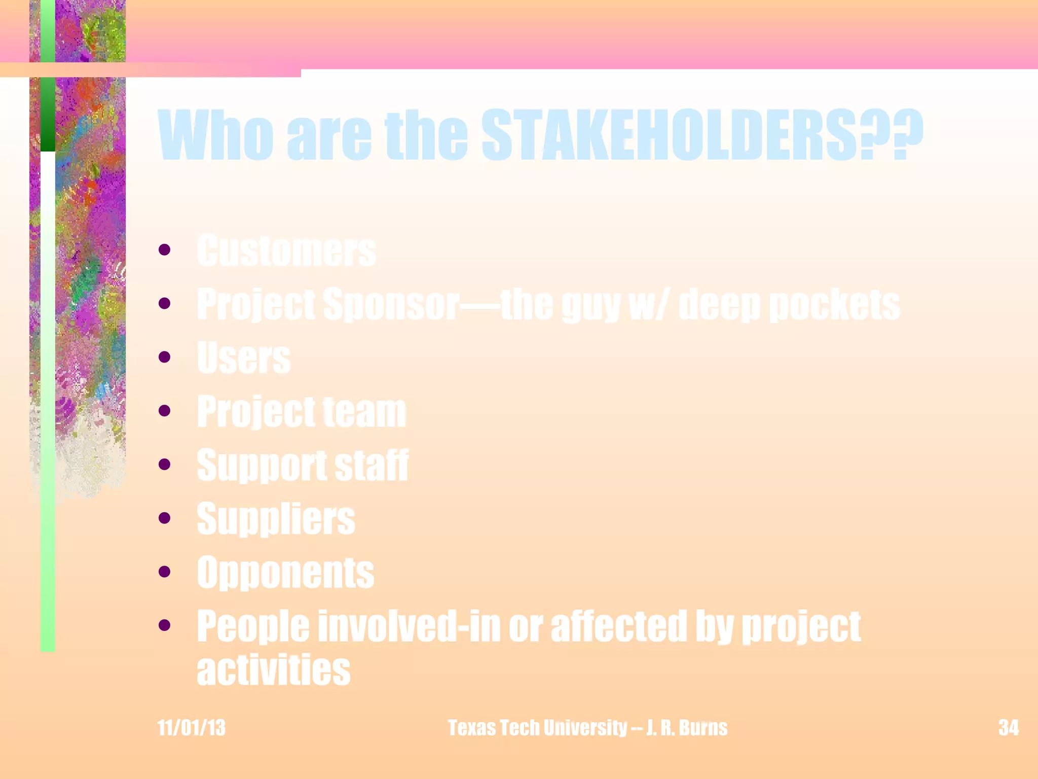 Who are the STAKEHOLDERS??
•
•
•
•
•
•
•
•

Customers
Project Sponsor—the guy w/ deep pockets
Users
Project team
Support staff
Suppliers
Opponents
People involved-in or affected by project
activities

11/01/13

Texas Tech University -- J. R. Burns

34

 