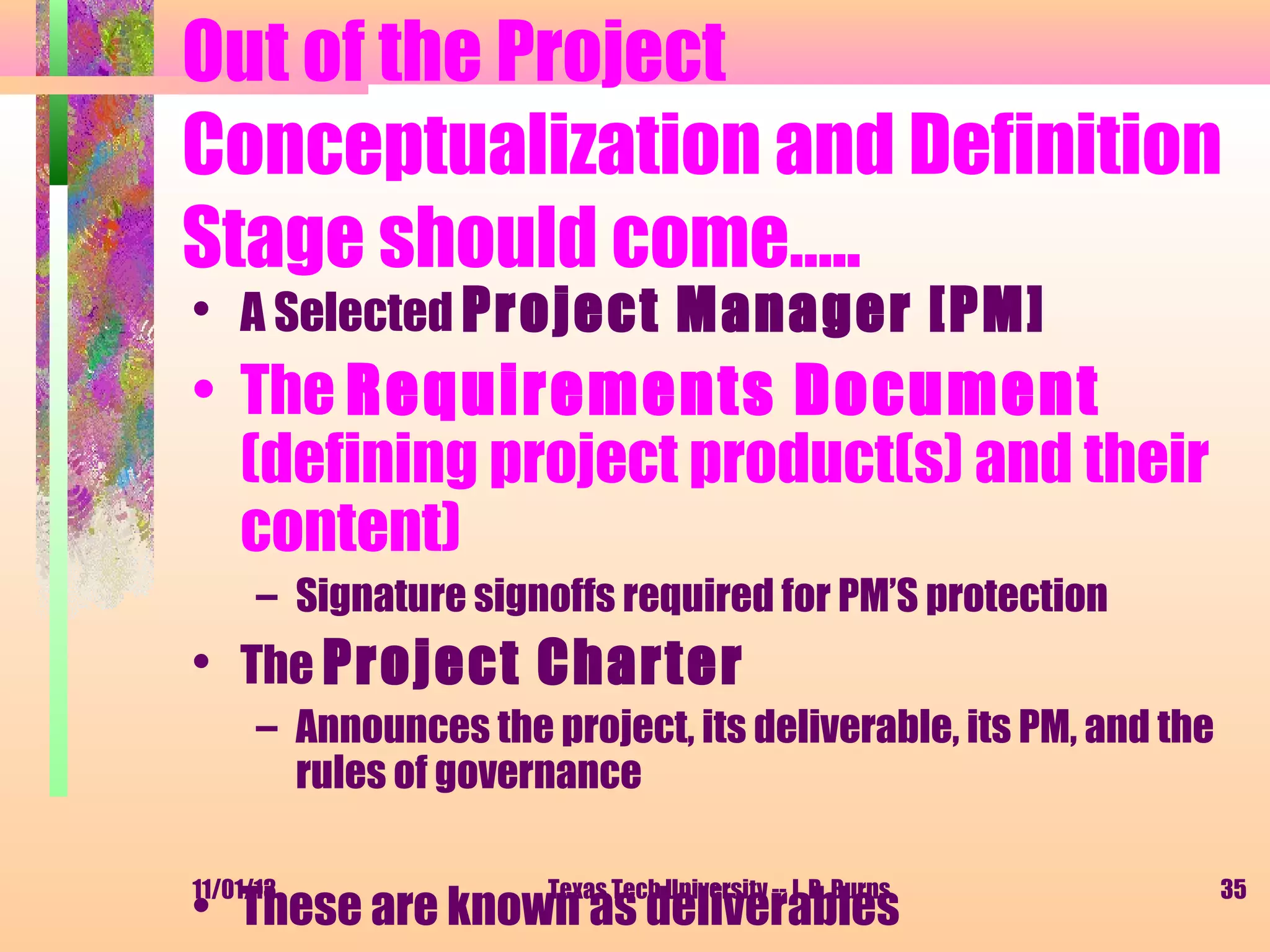 Out of the Project
Conceptualization and Definition
Stage should come…..
• A Selected Project Manager [PM]

• The Requirements Document
(defining project product(s) and their
content)
– Signature signoffs required for PM’S protection

• The Project Charter
– Announces the project, its deliverable, its PM, and the
rules of governance
11/01/13

Texas Tech University -- J. R. Burns

• These are known as deliverables

35

 