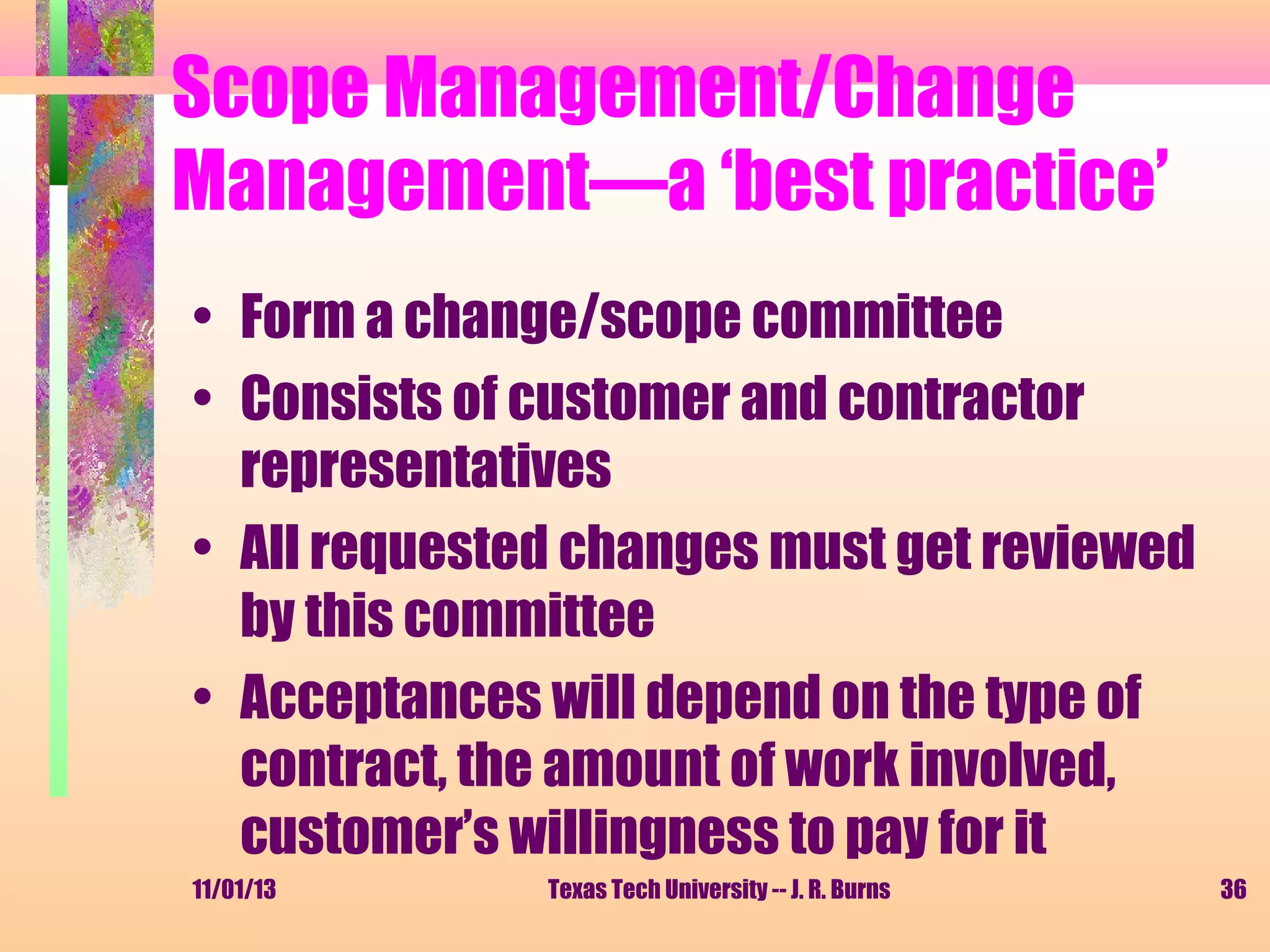 Scope Management/Change
Management—a ‘best practice’
• Form a change/scope committee
• Consists of customer and contractor
representatives
• All requested changes must get reviewed
by this committee
• Acceptances will depend on the type of
contract, the amount of work involved,
customer’s willingness to pay for it
11/01/13

Texas Tech University -- J. R. Burns

36

 
