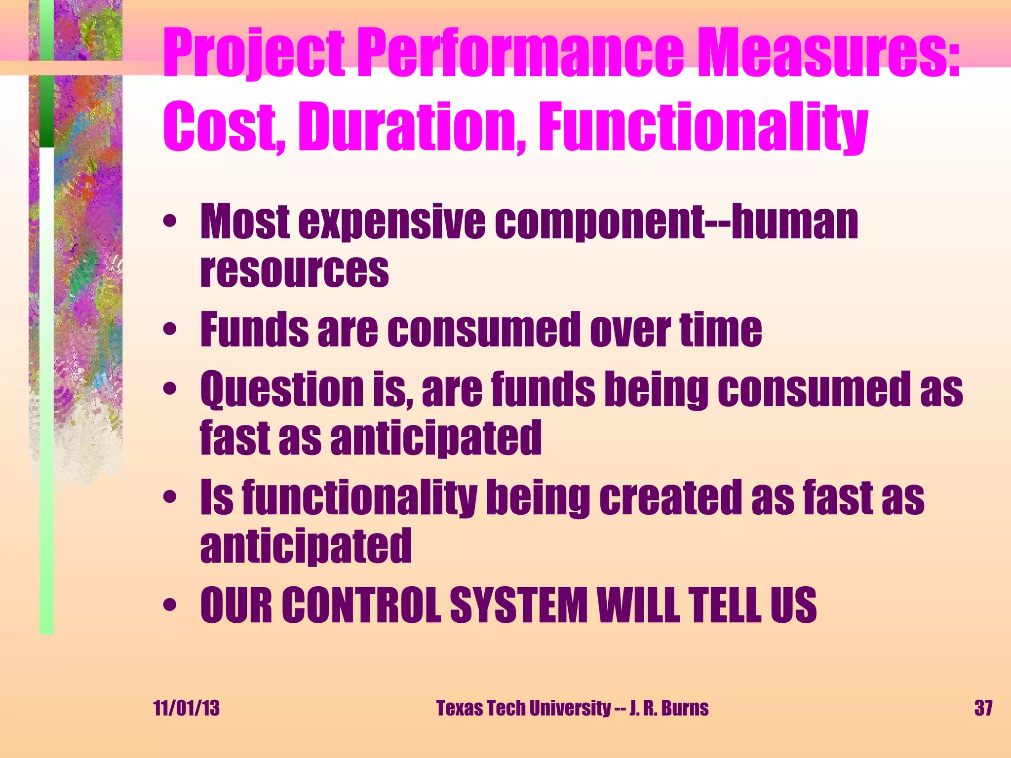 Project Performance Measures:
Cost, Duration, Functionality
• Most expensive component--human
resources
• Funds are consumed over time
• Question is, are funds being consumed as
fast as anticipated
• Is functionality being created as fast as
anticipated
• OUR CONTROL SYSTEM WILL TELL US
11/01/13

Texas Tech University -- J. R. Burns

37

 