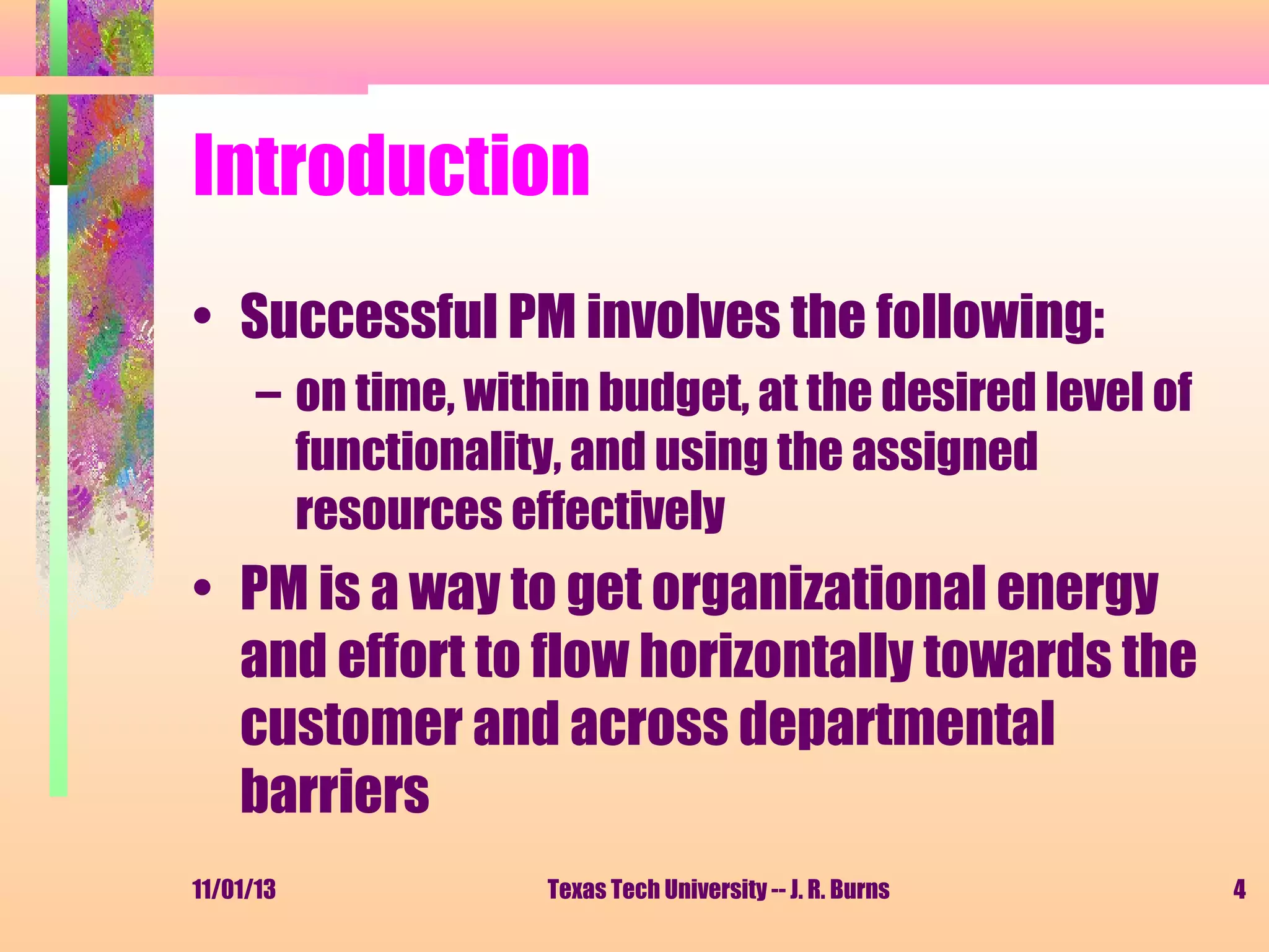 Introduction
• Successful PM involves the following:
– on time, within budget, at the desired level of
functionality, and using the assigned
resources effectively

• PM is a way to get organizational energy
and effort to flow horizontally towards the
customer and across departmental
barriers
11/01/13

Texas Tech University -- J. R. Burns

4

 