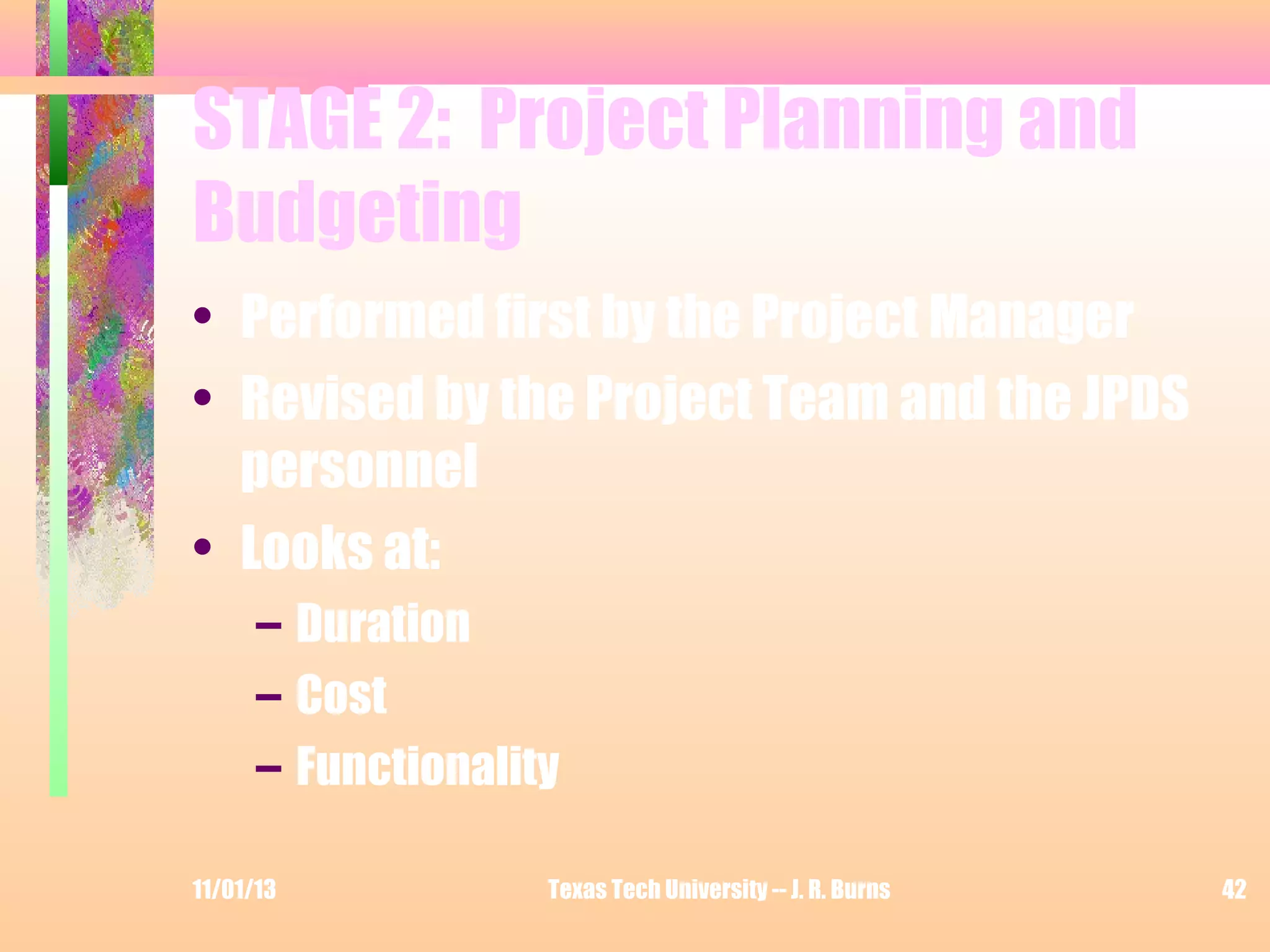 STAGE 2: Project Planning and
Budgeting
• Performed first by the Project Manager
• Revised by the Project Team and the JPDS
personnel
• Looks at:
– Duration
– Cost
– Functionality
11/01/13

Texas Tech University -- J. R. Burns

42

 