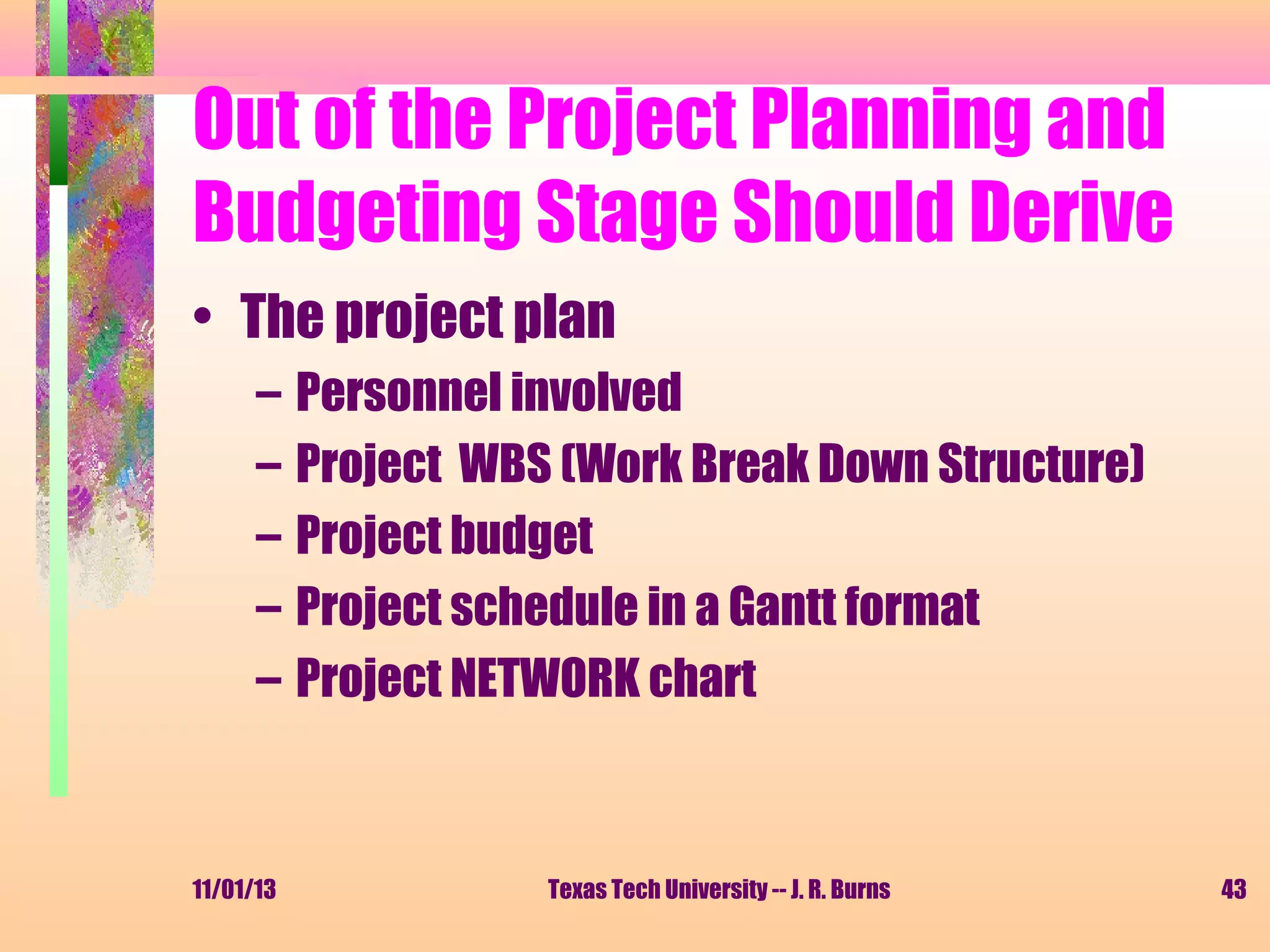 Out of the Project Planning and
Budgeting Stage Should Derive
• The project plan
–
–
–
–
–

11/01/13

Personnel involved
Project WBS (Work Break Down Structure)
Project budget
Project schedule in a Gantt format
Project NETWORK chart

Texas Tech University -- J. R. Burns

43

 