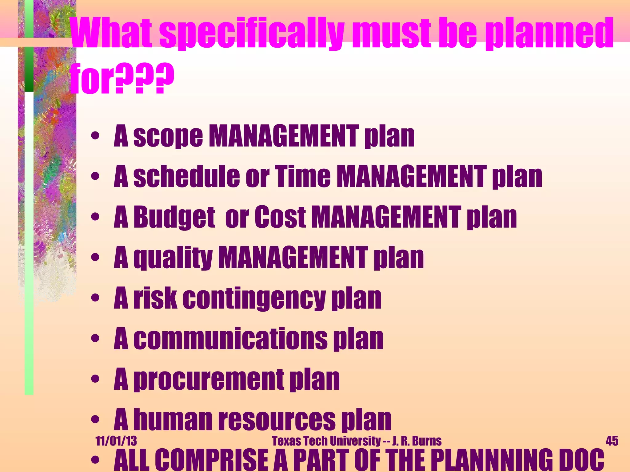 What specifically must be planned
for???
• A scope MANAGEMENT plan
• A schedule or Time MANAGEMENT plan
• A Budget or Cost MANAGEMENT plan
• A quality MANAGEMENT plan
• A risk contingency plan
• A communications plan
• A procurement plan
• A human resources plan
11/01/13
Texas Tech University -- J. R. Burns
45
• ALL COMPRISE A PART OF THE PLANNNING DOC

 