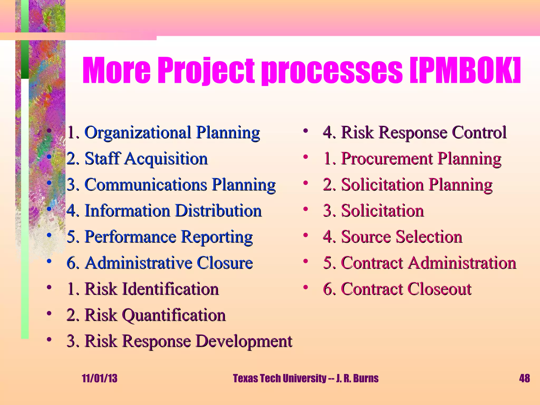 More Project processes [PMBOK]
•
•
•
•
•
•
•
•
•

1. Organizational Planning
2. Staff Acquisition
3. Communications Planning
4. Information Distribution
5. Performance Reporting
6. Administrative Closure
1. Risk Identification
2. Risk Quantification
3. Risk Response Development
11/01/13

•
•
•
•
•
•
•

4. Risk Response Control
1. Procurement Planning
2. Solicitation Planning
3. Solicitation
4. Source Selection
5. Contract Administration
6. Contract Closeout

Texas Tech University -- J. R. Burns

48

 