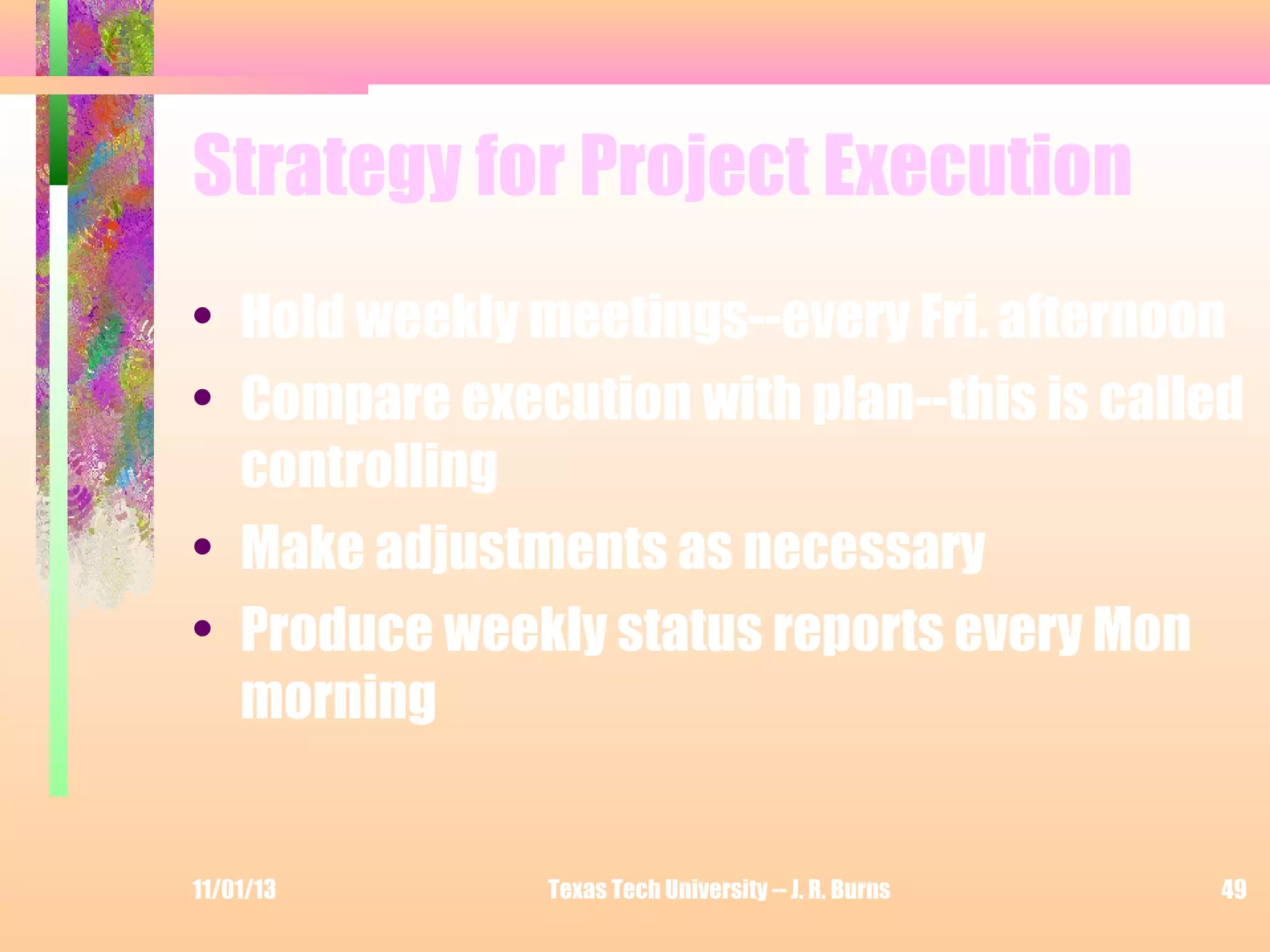Strategy for Project Execution
• Hold weekly meetings--every Fri. afternoon
• Compare execution with plan--this is called
controlling
• Make adjustments as necessary
• Produce weekly status reports every Mon
morning

11/01/13

Texas Tech University -- J. R. Burns

49

 