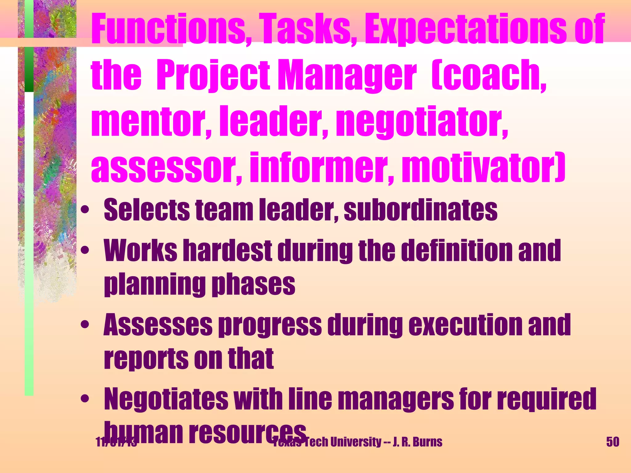 Functions, Tasks, Expectations of
the Project Manager (coach,
mentor, leader, negotiator,
assessor, informer, motivator)
• Selects team leader, subordinates
• Works hardest during the definition and
planning phases
• Assesses progress during execution and
reports on that
• Negotiates with line managers for required
human resourcesTech University -- J. R. Burns
11/01/13
Texas

50

 
