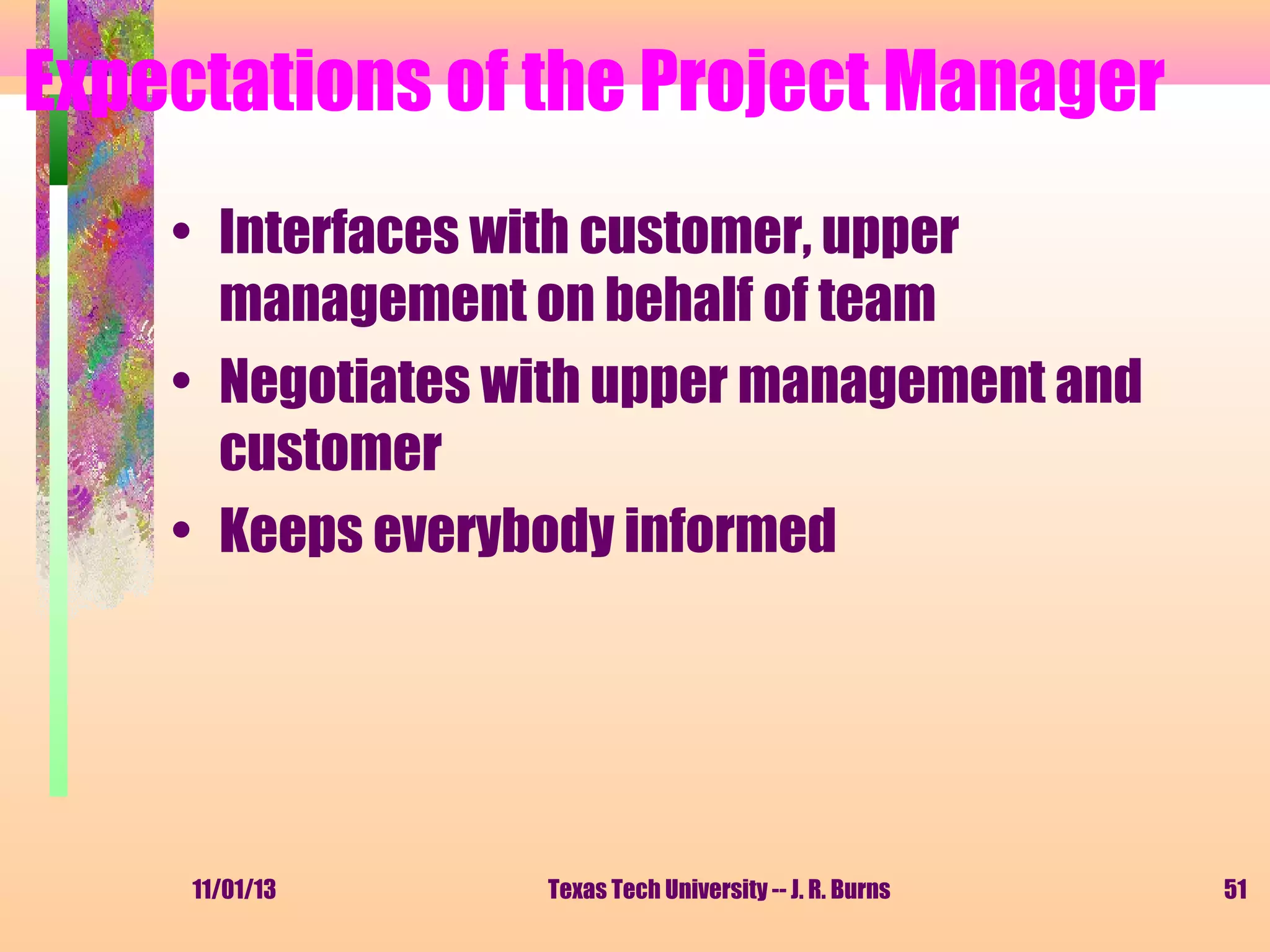 Expectations of the Project Manager
• Interfaces with customer, upper
management on behalf of team
• Negotiates with upper management and
customer
• Keeps everybody informed

11/01/13

Texas Tech University -- J. R. Burns

51

 