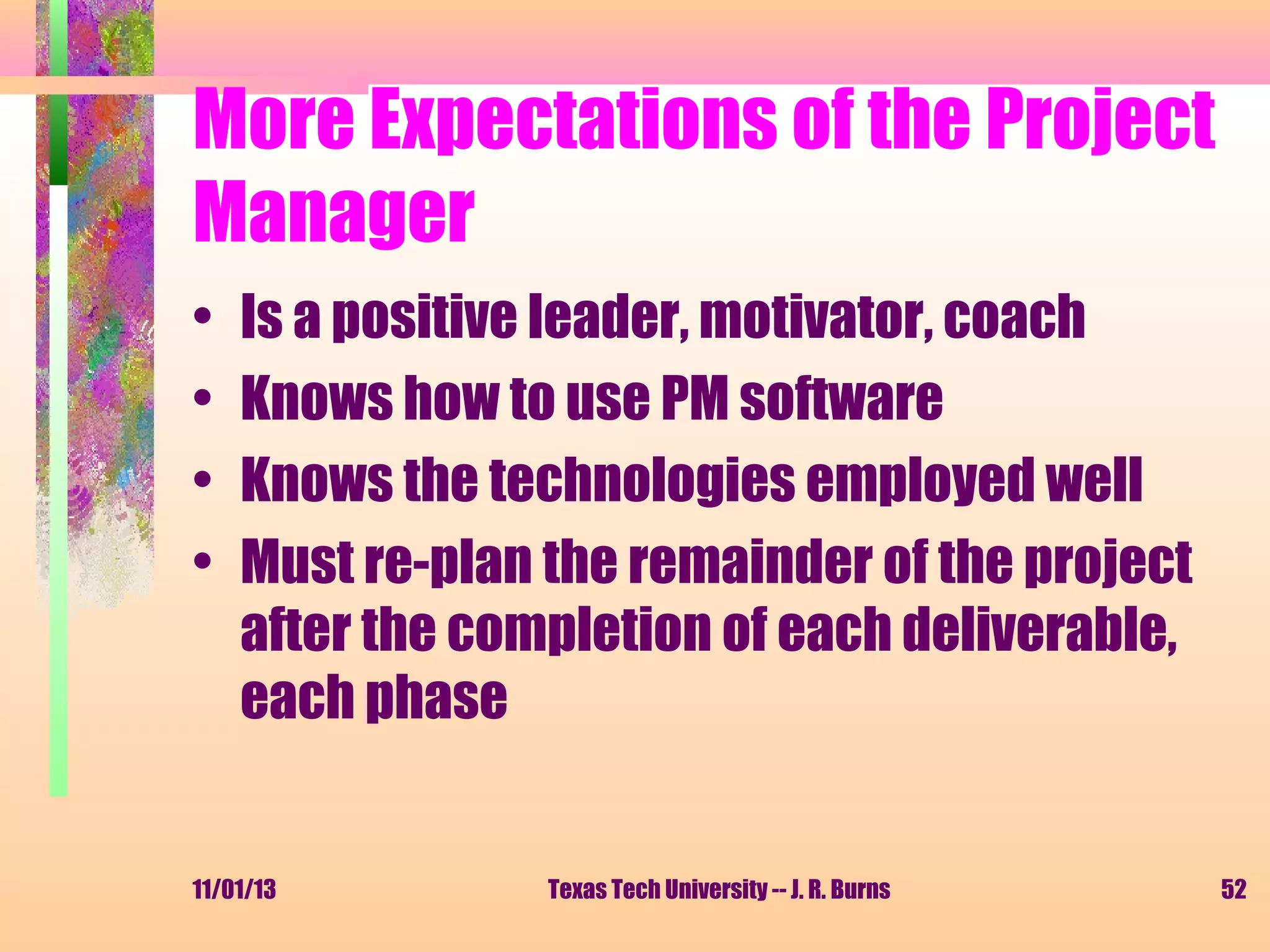 More Expectations of the Project
Manager
•
•
•
•

Is a positive leader, motivator, coach
Knows how to use PM software
Knows the technologies employed well
Must re-plan the remainder of the project
after the completion of each deliverable,
each phase

11/01/13

Texas Tech University -- J. R. Burns

52

 