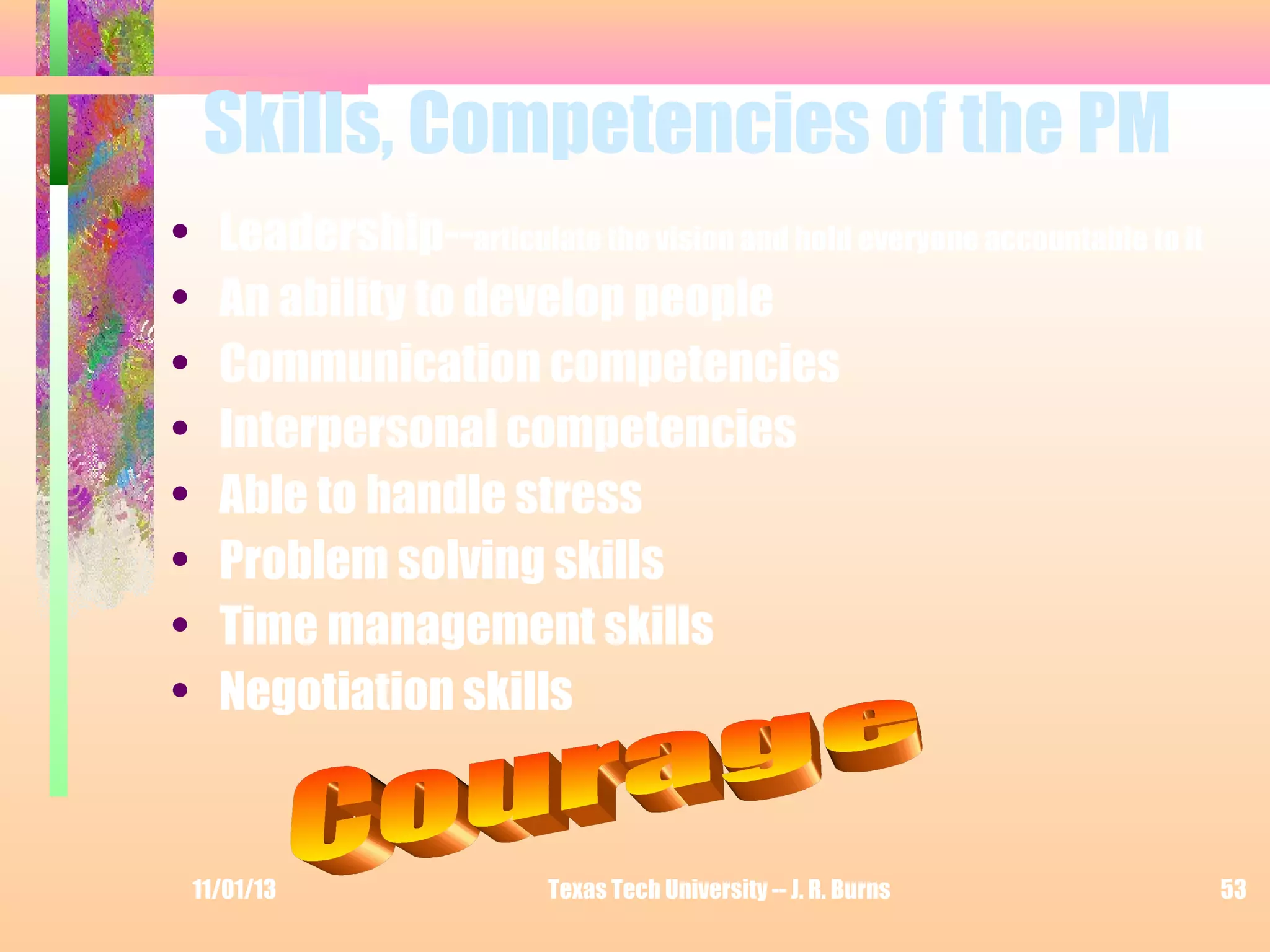 Skills, Competencies of the PM
•
•
•
•
•
•
•
•

Leadership--articulate the vision and hold everyone accountable to it
An ability to develop people
Communication competencies
Interpersonal competencies
Able to handle stress
Problem solving skills
Time management skills
Negotiation skills

11/01/13

Texas Tech University -- J. R. Burns

53

 