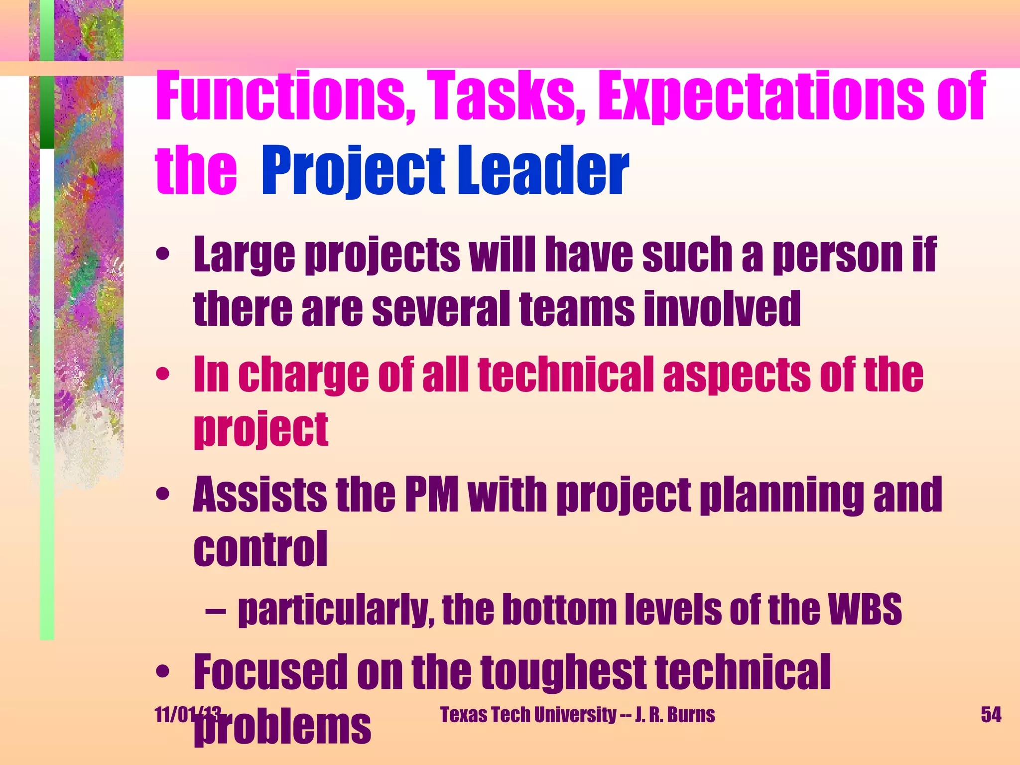 Functions, Tasks, Expectations of
the Project Leader
• Large projects will have such a person if
there are several teams involved
• In charge of all technical aspects of the
project
• Assists the PM with project planning and
control
– particularly, the bottom levels of the WBS

• Focused on the toughest technical
11/01/13
Texas Tech University -- J. R. Burns
problems

54

 