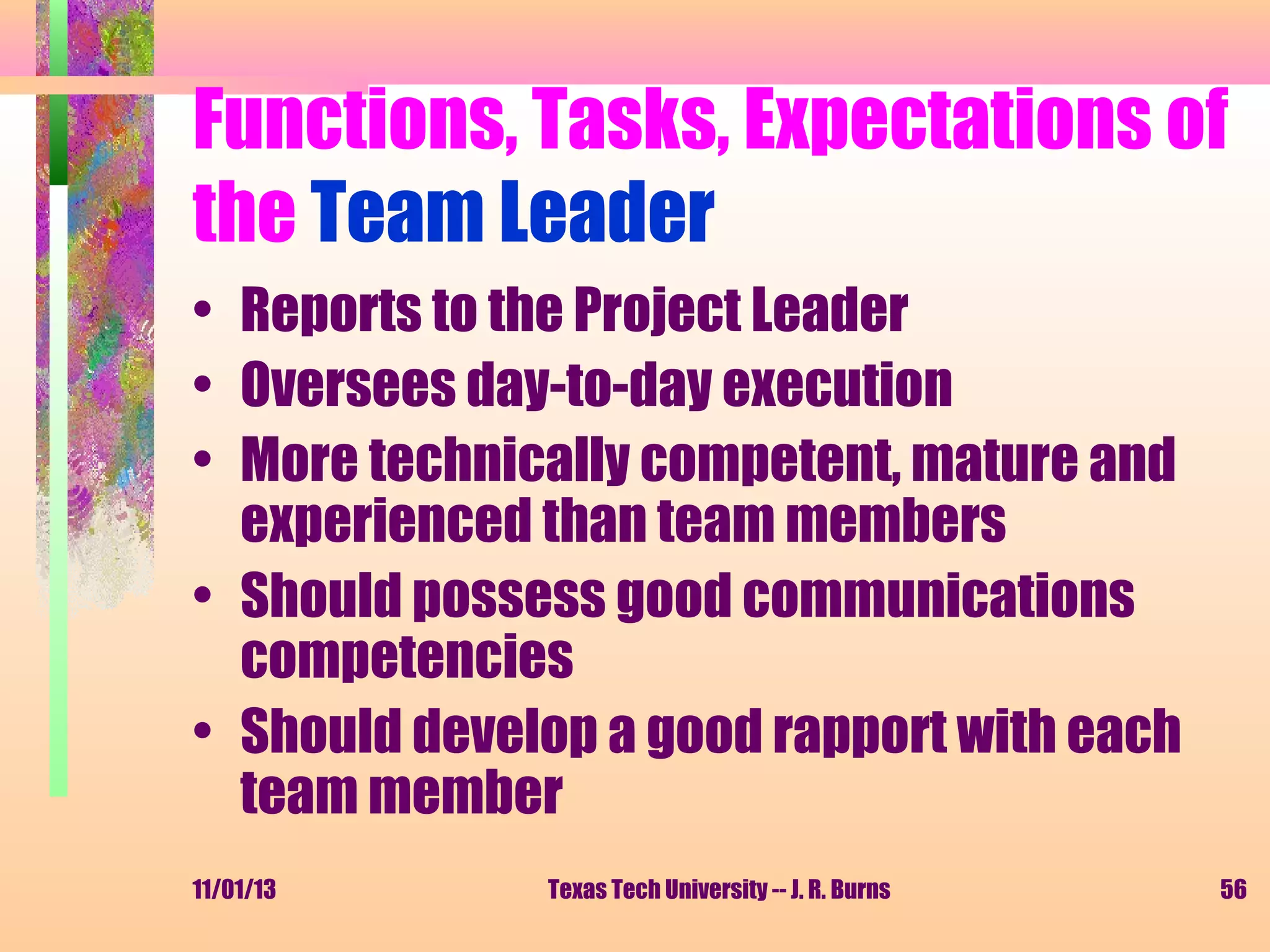 Functions, Tasks, Expectations of
the Team Leader
• Reports to the Project Leader
• Oversees day-to-day execution
• More technically competent, mature and
experienced than team members
• Should possess good communications
competencies
• Should develop a good rapport with each
team member
11/01/13

Texas Tech University -- J. R. Burns

56

 
