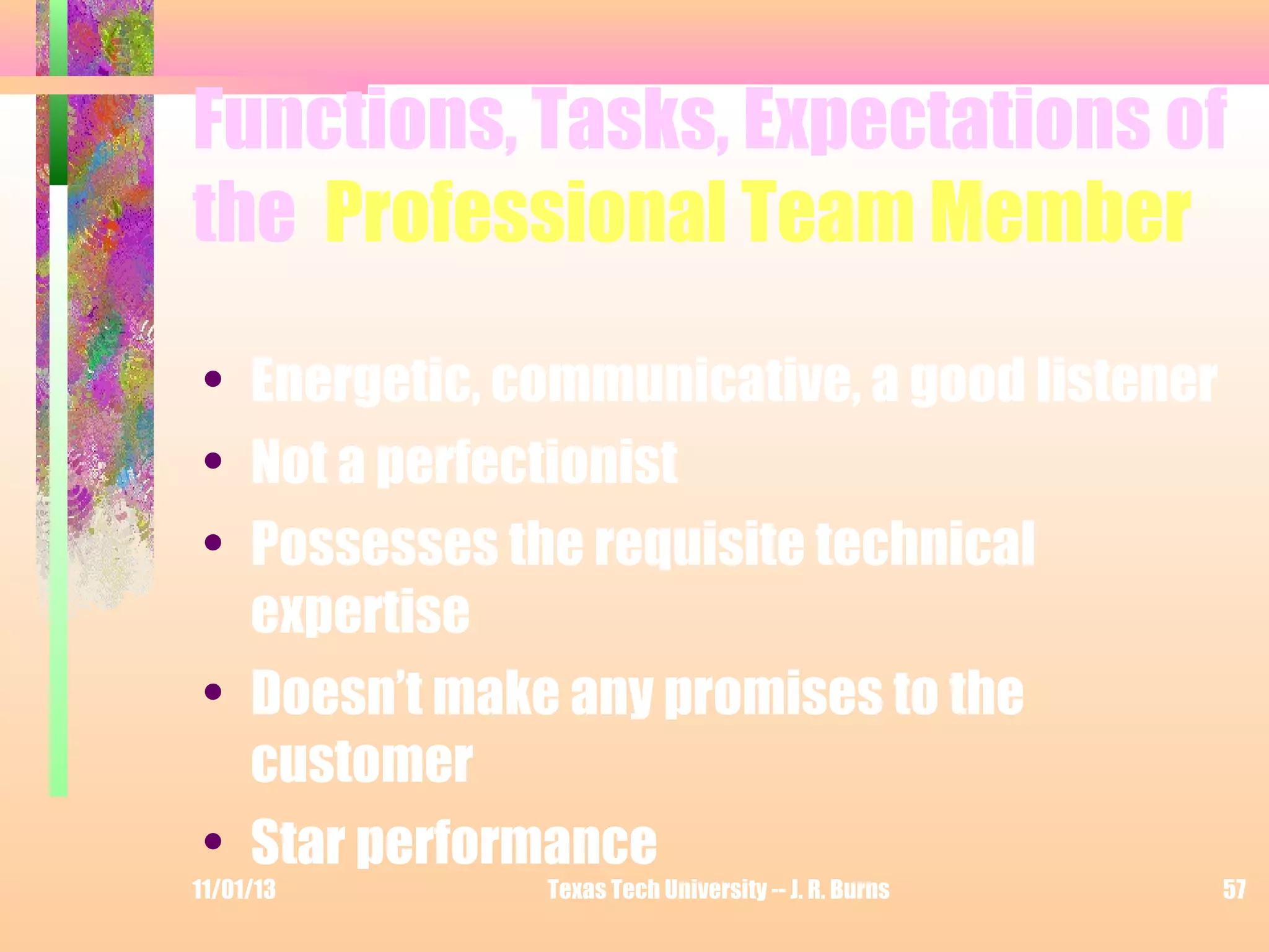 Functions, Tasks, Expectations of
the Professional Team Member
• Energetic, communicative, a good listener
• Not a perfectionist
• Possesses the requisite technical
expertise
• Doesn’t make any promises to the
customer
• Star performance

11/01/13

Texas Tech University -- J. R. Burns

57

 