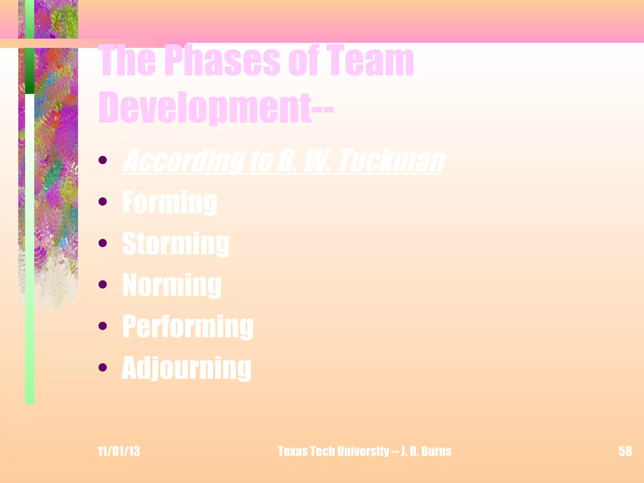 The Phases of Team
Development-•
•
•
•
•
•

According to B. W. Tuckman
Forming
Storming
Norming
Performing
Adjourning

11/01/13

Texas Tech University -- J. R. Burns

58

 