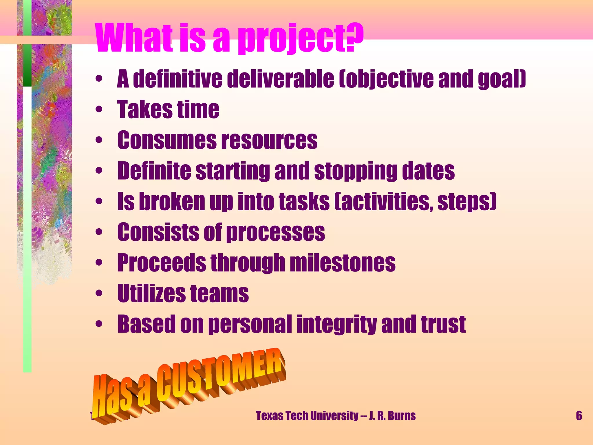 What is a project?
•
•
•
•
•
•
•
•
•

A definitive deliverable (objective and goal)
Takes time
Consumes resources
Definite starting and stopping dates
Is broken up into tasks (activities, steps)
Consists of processes
Proceeds through milestones
Utilizes teams
Based on personal integrity and trust

11/01/13

Texas Tech University -- J. R. Burns

6

 