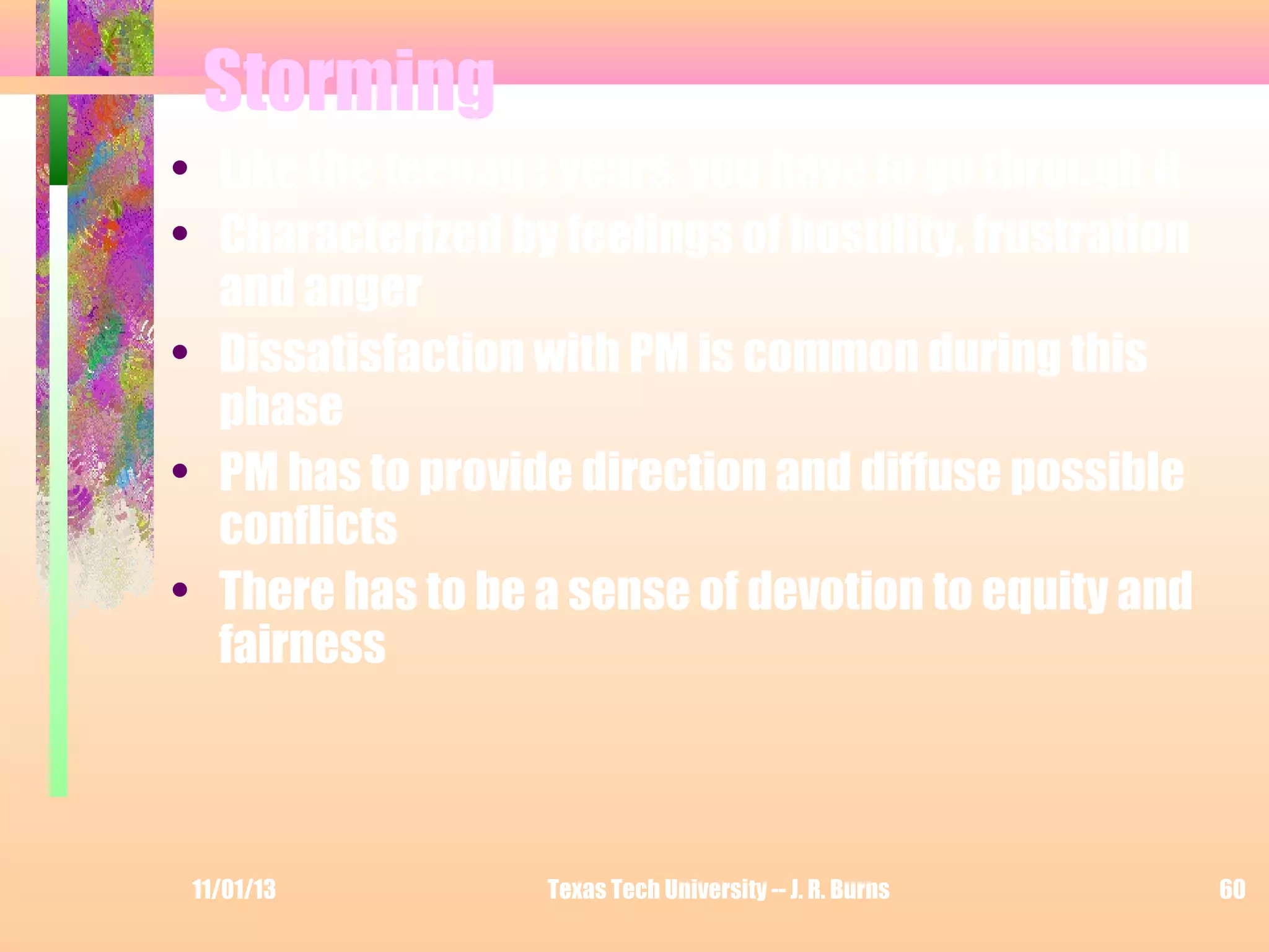 Storming
• Like the teenage years, you have to go through it
• Characterized by feelings of hostility, frustration
and anger
• Dissatisfaction with PM is common during this
phase
• PM has to provide direction and diffuse possible
conflicts
• There has to be a sense of devotion to equity and
fairness

11/01/13

Texas Tech University -- J. R. Burns

60

 