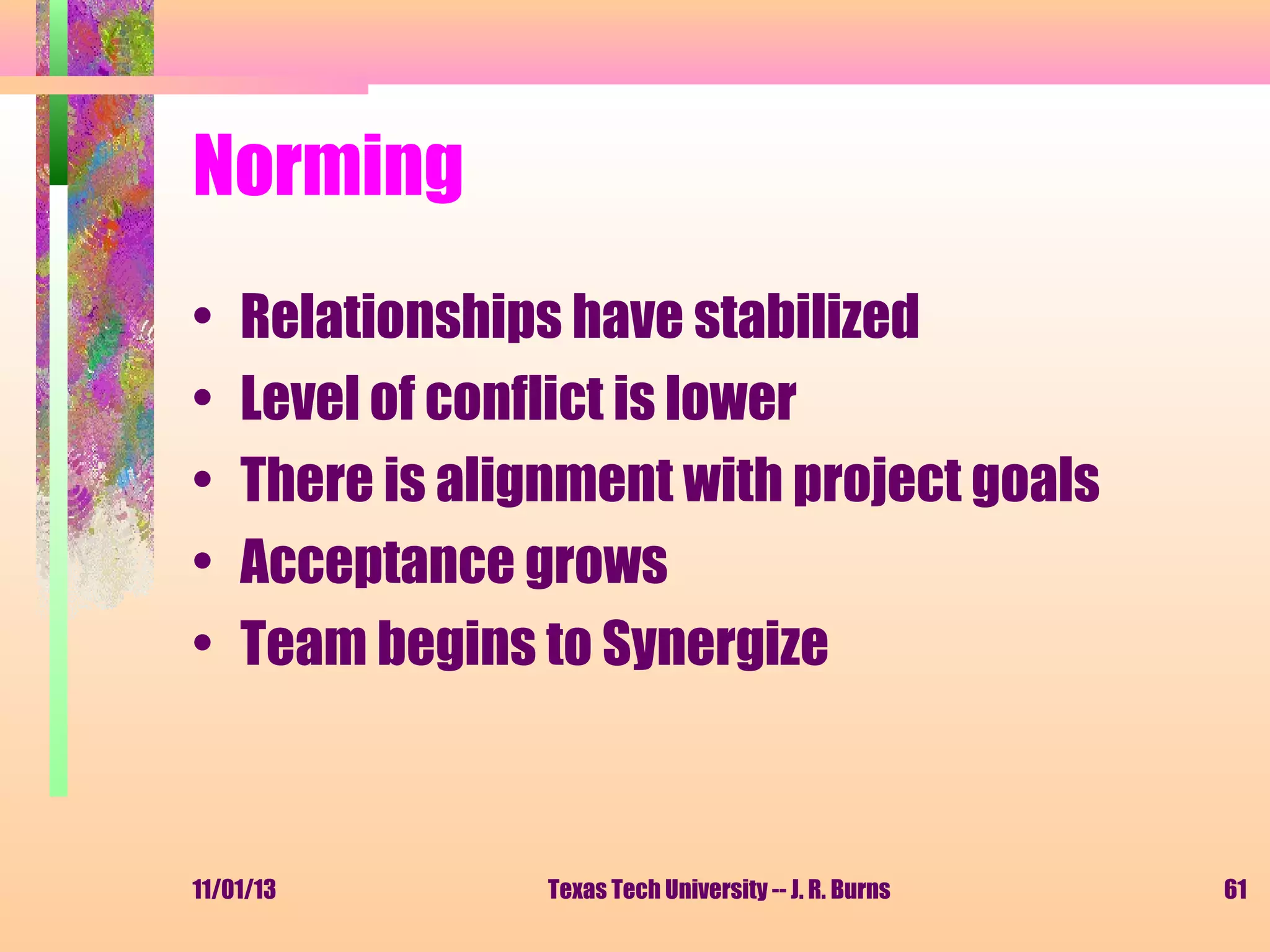 Norming
•
•
•
•
•

Relationships have stabilized
Level of conflict is lower
There is alignment with project goals
Acceptance grows
Team begins to Synergize

11/01/13

Texas Tech University -- J. R. Burns

61

 