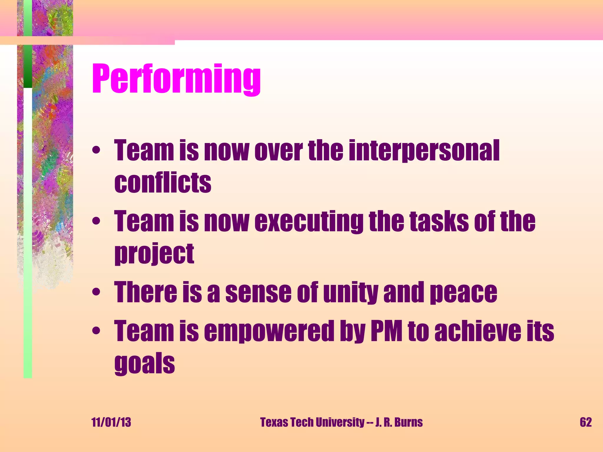 Performing
• Team is now over the interpersonal
conflicts
• Team is now executing the tasks of the
project
• There is a sense of unity and peace
• Team is empowered by PM to achieve its
goals
11/01/13

Texas Tech University -- J. R. Burns

62

 