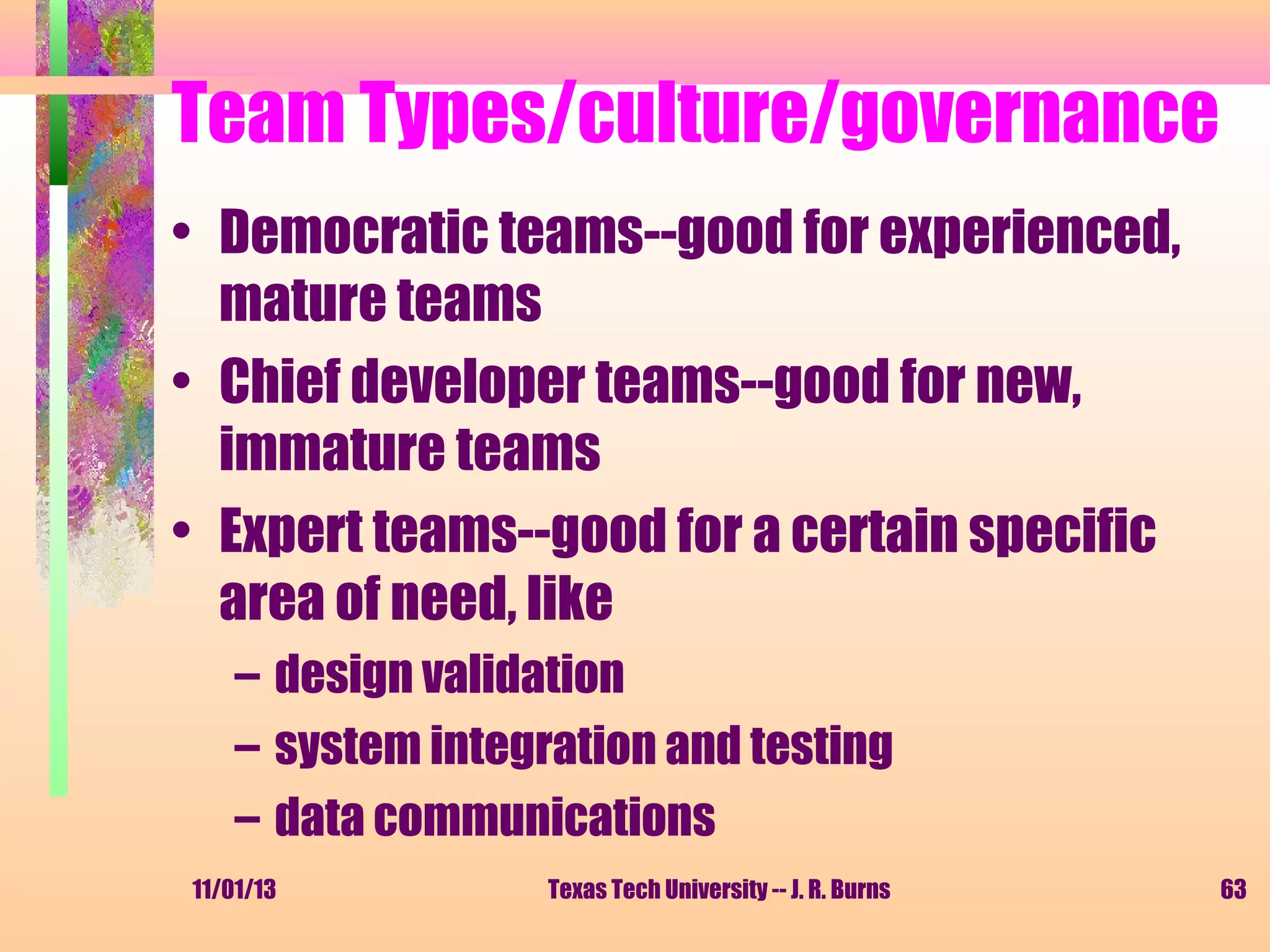 Team Types/culture/governance
• Democratic teams--good for experienced,
mature teams
• Chief developer teams--good for new,
immature teams
• Expert teams--good for a certain specific
area of need, like
– design validation
– system integration and testing
– data communications
11/01/13

Texas Tech University -- J. R. Burns

63

 