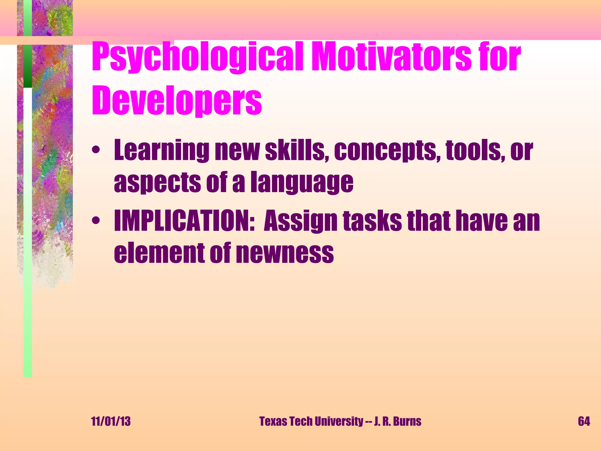 Psychological Motivators for
Developers
• Learning new skills, concepts, tools, or
aspects of a language
• IMPLICATION: Assign tasks that have an
element of newness

11/01/13

Texas Tech University -- J. R. Burns

64

 
