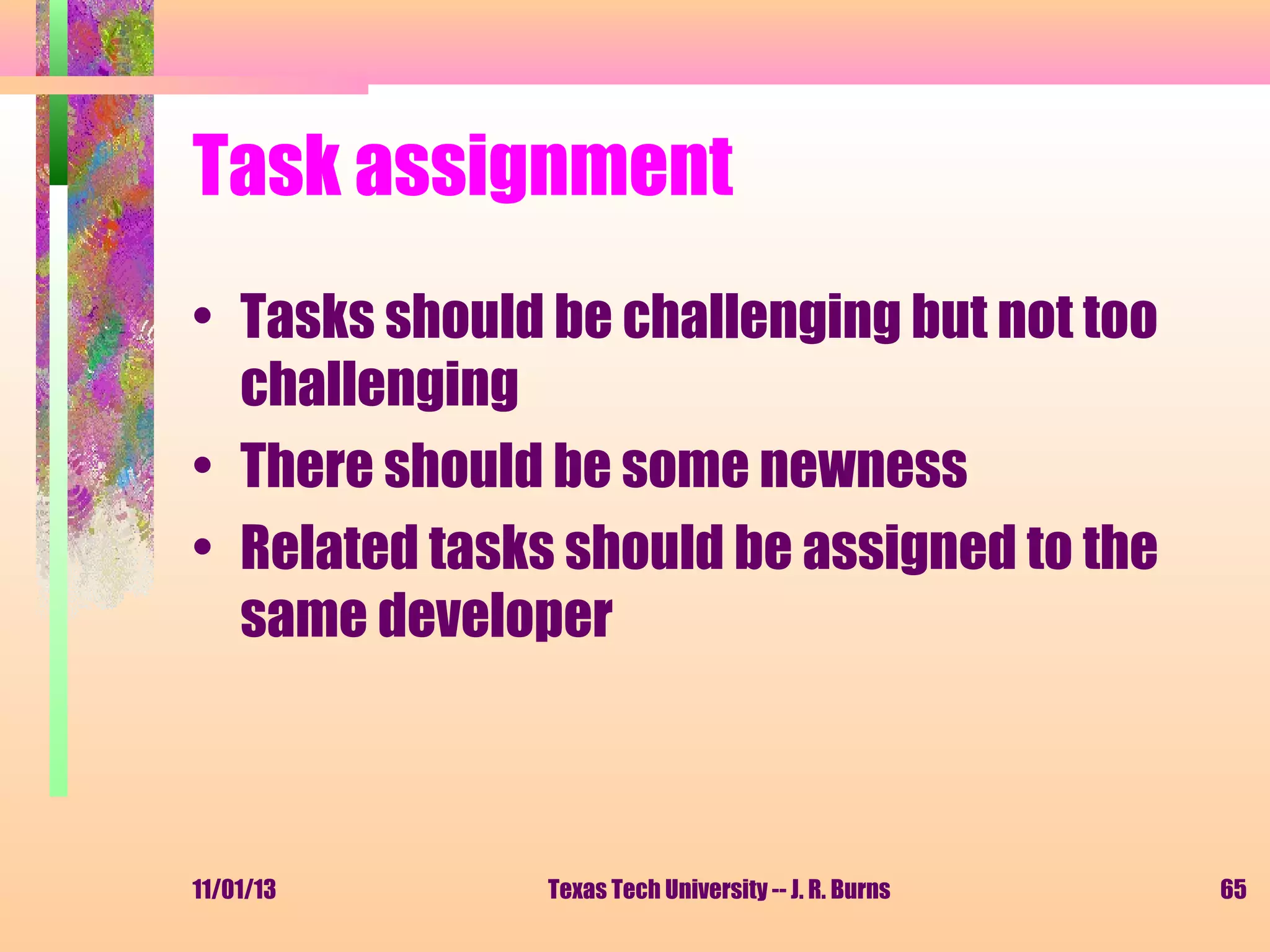 Task assignment
• Tasks should be challenging but not too
challenging
• There should be some newness
• Related tasks should be assigned to the
same developer

11/01/13

Texas Tech University -- J. R. Burns

65

 