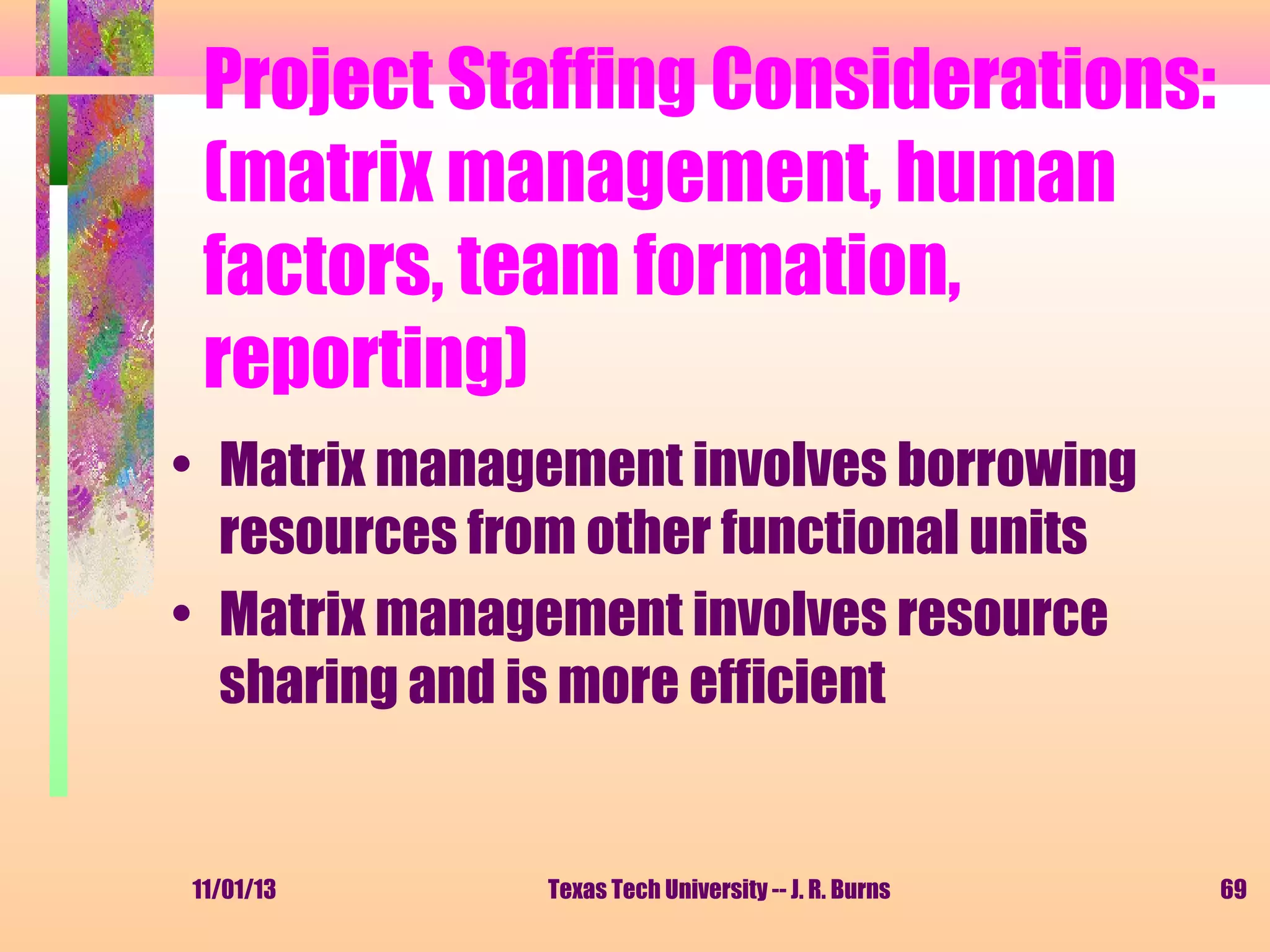 Project Staffing Considerations:
(matrix management, human
factors, team formation,
reporting)
• Matrix management involves borrowing
resources from other functional units
• Matrix management involves resource
sharing and is more efficient

11/01/13

Texas Tech University -- J. R. Burns

69

 