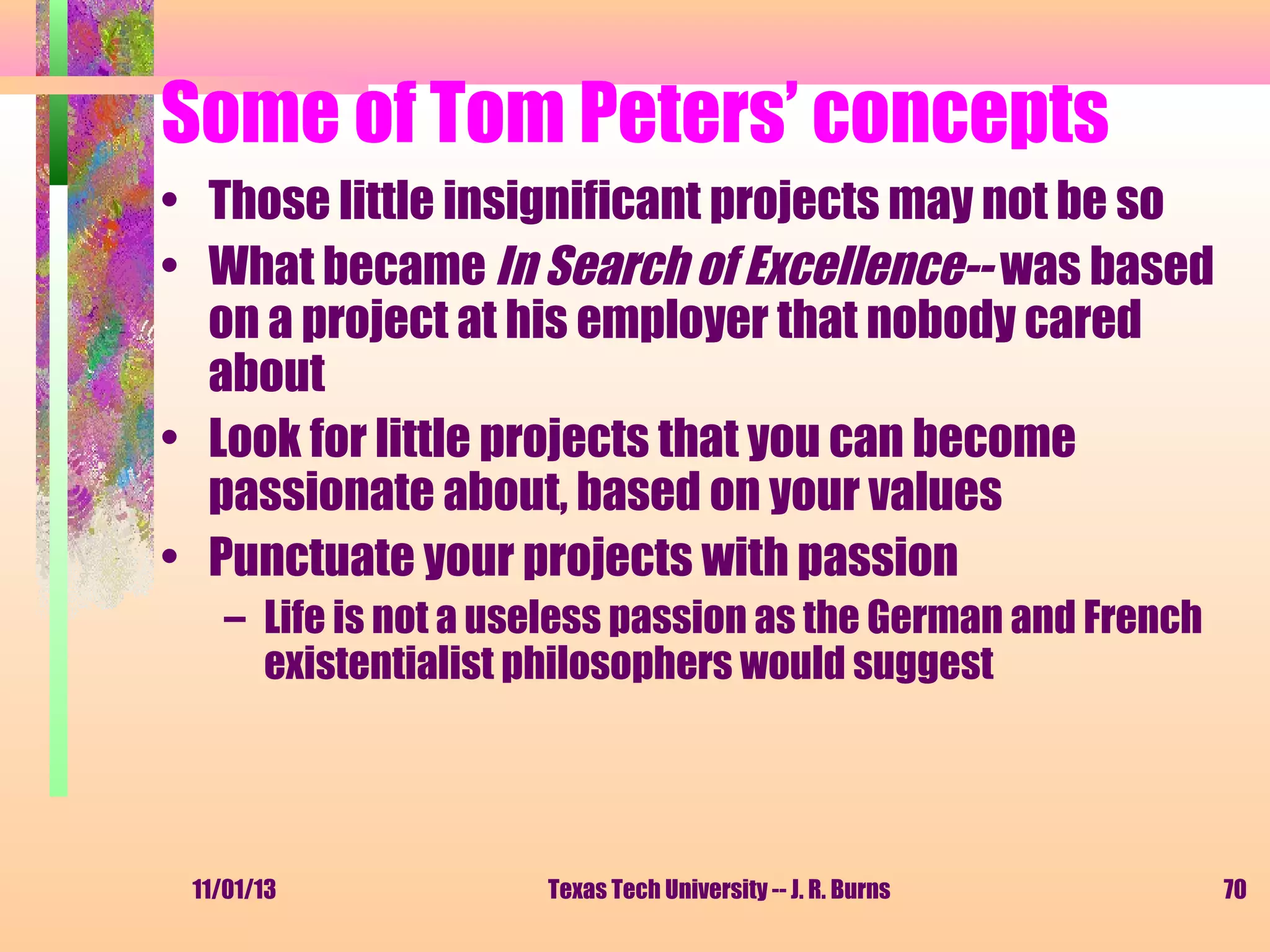 Some of Tom Peters’ concepts
• Those little insignificant projects may not be so
• What became In Search of Excellence-- was based
on a project at his employer that nobody cared
about
• Look for little projects that you can become
passionate about, based on your values
• Punctuate your projects with passion
– Life is not a useless passion as the German and French
existentialist philosophers would suggest

11/01/13

Texas Tech University -- J. R. Burns

70

 