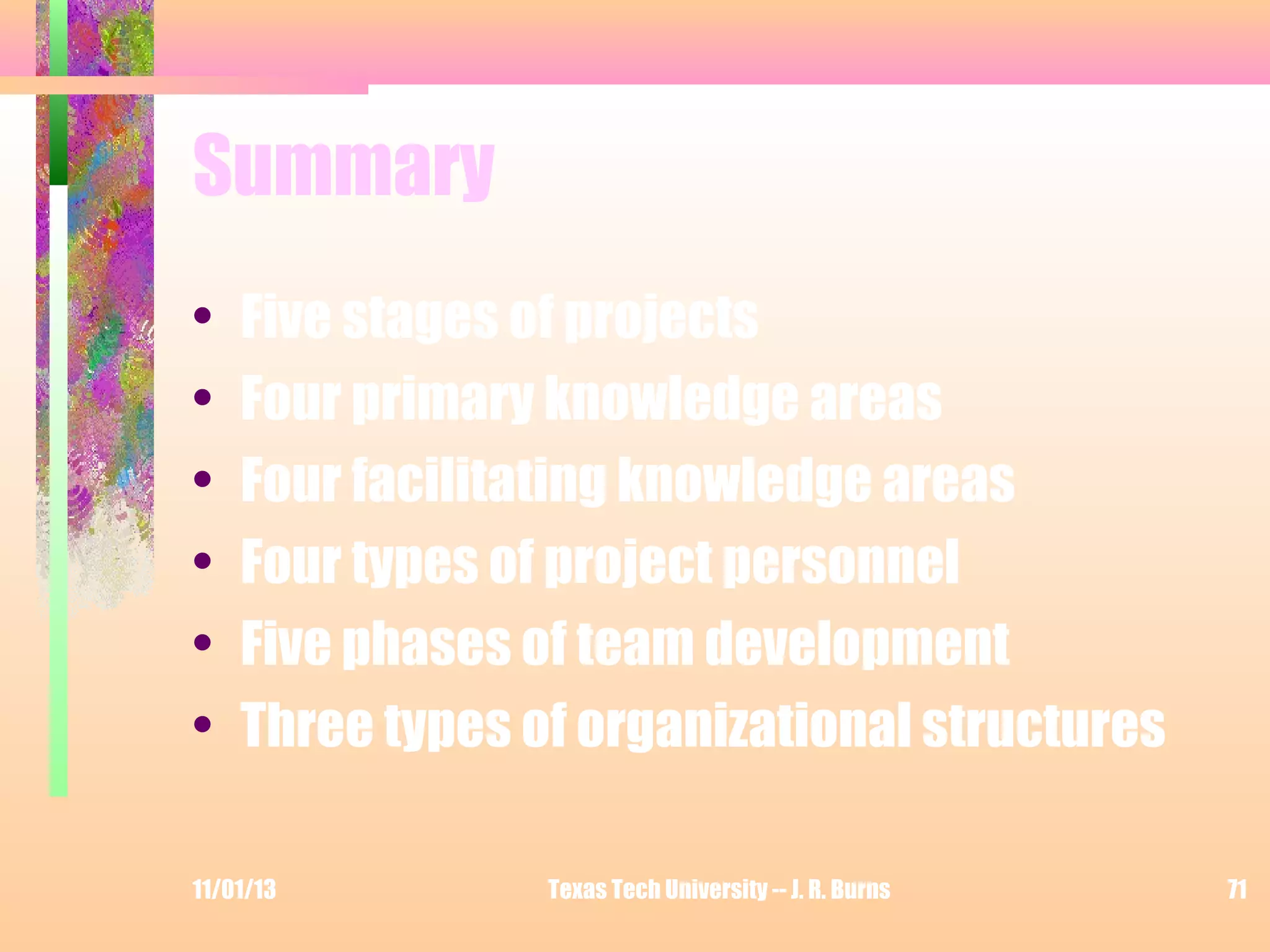 Summary
•
•
•
•
•
•

Five stages of projects
Four primary knowledge areas
Four facilitating knowledge areas
Four types of project personnel
Five phases of team development
Three types of organizational structures

11/01/13

Texas Tech University -- J. R. Burns

71

 