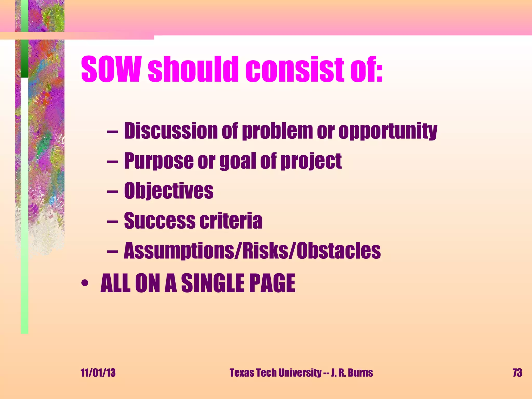 SOW should consist of:
–
–
–
–
–

Discussion of problem or opportunity
Purpose or goal of project
Objectives
Success criteria
Assumptions/Risks/Obstacles

• ALL ON A SINGLE PAGE

11/01/13

Texas Tech University -- J. R. Burns

73

 