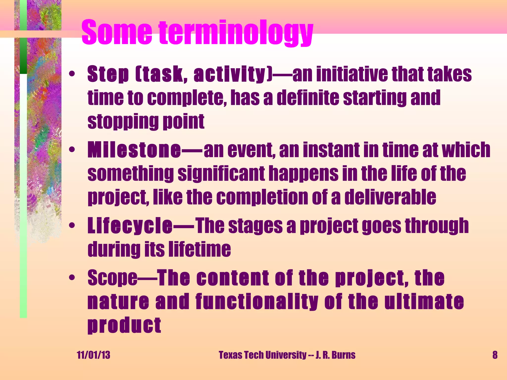 Some terminology
• Step (task, activity)—an initiative that takes
time to complete, has a definite starting and
stopping point
• Milestone—an event, an instant in time at which
something significant happens in the life of the
project, like the completion of a deliverable
• Lifecycle—The stages a project goes through
during its lifetime
• Scope—The content of the project, the
nature and functionality of the ultimate
product
11/01/13

Texas Tech University -- J. R. Burns

8

 