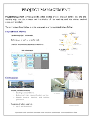 PROJECT MANAGEMENT
Project Management services provide a step-by-step process that will control cost and pro-
actively align the procurement and installation of the furniture with the clients’ desired
occupancy schedule.

The services outlined below provide an overview of the process that we follow:

Scope of Work Analysis
      Determine project parameters.

      Define scope of work to be performed.

      Establish project documentation procedures.

      Revision 2.0                                                                                                      08/15/2001
                                                 Move Process Diagram



             Initial Request &          Space Readiness    Service Provider        Schedule & Monitor
                                                                                                          Closeout
              Documentation                Approval       Work Order Initiation          Move             Process 5.0
                 Process 1.0                Process 2.0        Process 3.0             Process 4.0




                     Strategic Space
                                                                  IT Work Order                               Issue
                        Planning &
                                                                     Initiation                             Resolution
                         Review                                      Process 3.1                             Process 5.1
                       Process 1.1




                       Non-GM or
                       Non-NAO                                 Voice MAC - Moves
                                                                     Process 3.2
                        Funding
                       Process 1.2




                       Out of MSC                                 Physical Move
                         Scope                                      Process 3.3
                       Process 1.3



                               INITIATION                 PREPARATION              EXECUTION            ASSURANCE


                     Voice-Only MAC
                       Process 1.4




                                                                Process 0.0




Site Inspection
                                                                                                                                                              Dock Conditions
                                                                                                                                                               Observation




      Review job site conditions.
          Loading dock conditions.                                                                                                  Site Observation
          Determine freight elevator location and size.
          Review material handling and building
            protection.

      Assess construction progress.
                                                                                                                                                        Installation Observation
          Verify field dimensions.


                         Organized for speed, innovation and value to create workplaces that respond to business performance needs
 