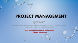 PROJECT MANAGEMENT
@DESMIL7
FURTHER DETAILS REFER TO PROJECT MANAGEMENT OF AIESEC IN INDONESIA 13/14 AND
PROJECT AUDIT SYSTEM OF AIESEC IN INDONESIA
OCP national project virtual summit
AIESEC Indonesia
 