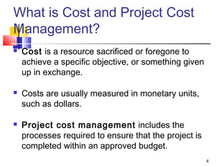 4
What is Cost and Project Cost
Management?
 Cost is a resource sacrificed or foregone to
achieve a specific objective, or something given
up in exchange.
 Costs are usually measured in monetary units,
such as dollars.
 Project cost management includes the
processes required to ensure that the project is
completed within an approved budget.
 