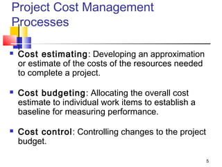 5
Project Cost Management
Processes
 Cost estimating: Developing an approximation
or estimate of the costs of the resources needed
to complete a project.
 Cost budgeting: Allocating the overall cost
estimate to individual work items to establish a
baseline for measuring performance.
 Cost control: Controlling changes to the project
budget.
 