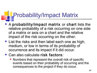 64
Probability/Impact Matrix
 A probability/impact matrix or chart lists the
relative probability of a risk occurring on one side
of a matrix or axis on a chart and the relative
impact of the risk occurring on the other.
 List the risks and then label each one as high,
medium, or low in terms of its probability of
occurrence and its impact if it did occur.
 Can also calculate risk factors:
 Numbers that represent the overall risk of specific
events based on their probability of occurring and the
consequences to the project if they do occur.
 