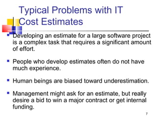 7
Typical Problems with IT
Cost Estimates
 Developing an estimate for a large software project
is a complex task that requires a significant amount
of effort.
 People who develop estimates often do not have
much experience.
 Human beings are biased toward underestimation.
 Management might ask for an estimate, but really
desire a bid to win a major contract or get internal
funding.
 