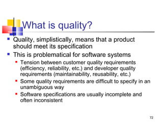 72
What is quality?
 Quality, simplistically, means that a product
should meet its specification
 This is problematical for software systems
 Tension between customer quality requirements
(efficiency, reliability, etc.) and developer quality
requirements (maintainability, reusability, etc.)
 Some quality requirements are difficult to specify in an
unambiguous way
 Software specifications are usually incomplete and
often inconsistent
 