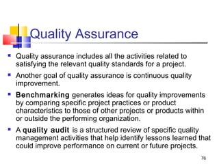 76
Quality Assurance
 Quality assurance includes all the activities related to
satisfying the relevant quality standards for a project.
 Another goal of quality assurance is continuous quality
improvement.
 Benchmarking generates ideas for quality improvements
by comparing specific project practices or product
characteristics to those of other projects or products within
or outside the performing organization.
 A quality audit is a structured review of specific quality
management activities that help identify lessons learned that
could improve performance on current or future projects.
 