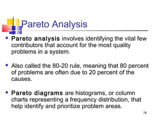 78
Pareto Analysis
 Pareto analysis involves identifying the vital few
contributors that account for the most quality
problems in a system.
 Also called the 80-20 rule, meaning that 80 percent
of problems are often due to 20 percent of the
causes.
 Pareto diagrams are histograms, or column
charts representing a frequency distribution, that
help identify and prioritize problem areas.
 