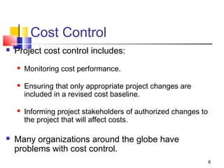 8
Cost Control
 Project cost control includes:
 Monitoring cost performance.
 Ensuring that only appropriate project changes are
included in a revised cost baseline.
 Informing project stakeholders of authorized changes to
the project that will affect costs.
 Many organizations around the globe have
problems with cost control.
 