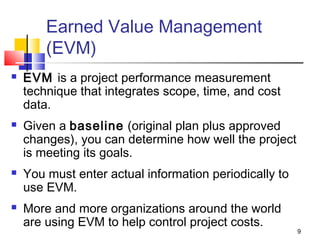 9
Earned Value Management
(EVM)
 EVM is a project performance measurement
technique that integrates scope, time, and cost
data.
 Given a baseline (original plan plus approved
changes), you can determine how well the project
is meeting its goals.
 You must enter actual information periodically to
use EVM.
 More and more organizations around the world
are using EVM to help control project costs.
 