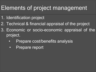 Elements of project management
1. Identification project
2. Technical & financial appraisal of the project
3. Economic or socio-economic appraisal of the
project.
• Prepare cost/benefits analysis
• Prepare report
 
